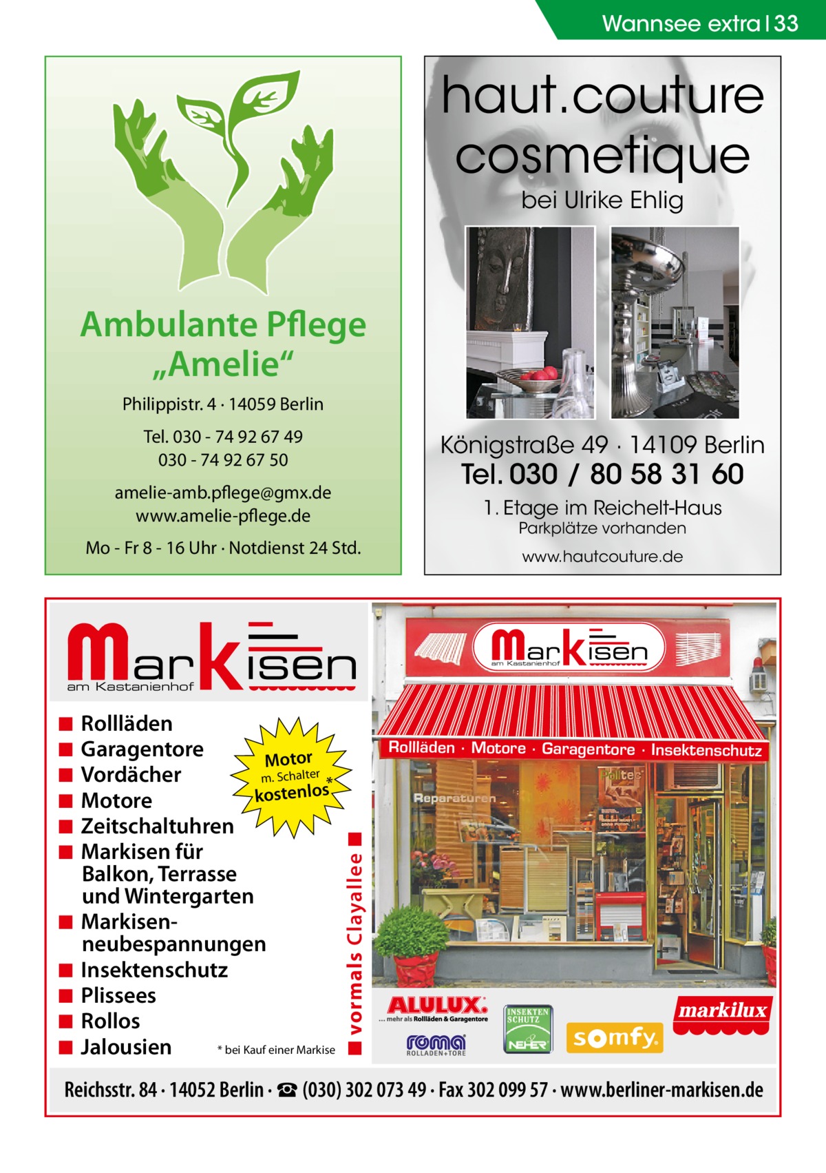 Wannsee extra 33  haut.couture cosmetique bei Ulrike Ehlig  Ambulante Pflege „Amelie“ Philippistr. 4 · 14059 Berlin Tel. 030 - 74 92 67 49 030 - 74 92 67 50  Königstraße 49 · 14109 Berlin  amelie-amb.pflege@gmx.de www.amelie-pflege.de  1. Etage im Reichelt-Haus  Tel. 030 / 80 58 31 60 Parkplätze vorhanden  Mo - Fr 8 - 16 Uhr · Notdienst 24 Std.  www.hautcouture.de  am Kastanienhof  am Kastanienhof  ◾ ◾ ◾ ◾ ◾  Rollläden Garagentore Motor Vordächer m. Schalter * kostenlos Motore Zeitschaltuhren Markisen für Balkon, Terrasse und Wintergarten Markisenneubespannungen Insektenschutz Plissees Rollos * bei Kauf einer Markise Jalousien  Rollläden · Motore · Garagentore · Insektenschutz  ◾ vormals Clayallee ◾  ◾ ◾ ◾ ◾ ◾ ◾  Reichsstr. 84 · 14052 Berlin · ☎ (030) 302 073 49 · Fax 302 099 57 · www.berliner-markisen.de