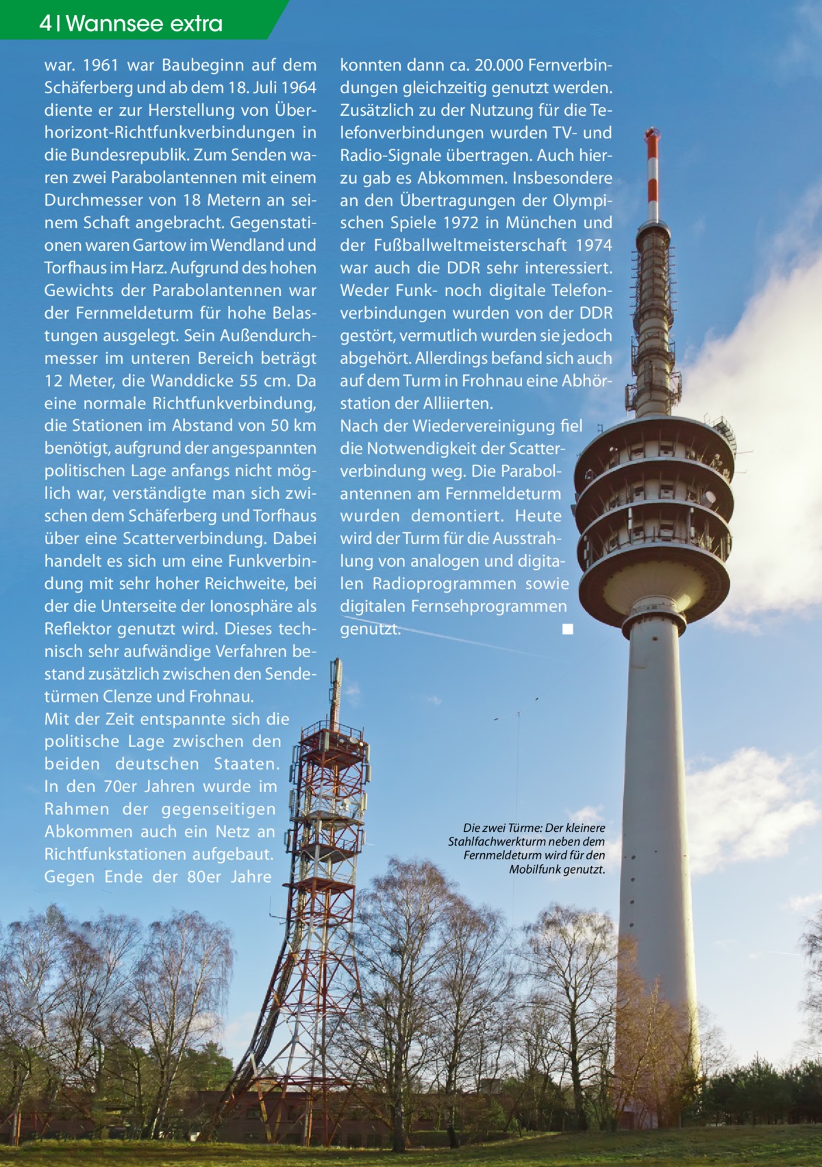 4 Geschichte Wannsee extra war. 1961 war Baubeginn auf dem Schäferberg und ab dem 18. Juli 1964 diente er zur Herstellung von Überhorizont-Richtfunkverbindungen in die Bundesrepublik. Zum Senden waren zwei Parabolantennen mit einem Durchmesser von 18 Metern an seinem Schaft angebracht. Gegenstationen waren Gartow im Wendland und Torfhaus im Harz. Aufgrund des hohen Gewichts der Parabolantennen war der Fernmeldeturm für hohe Belastungen ausgelegt. Sein Außendurchmesser im unteren Bereich beträgt 12 Meter, die Wanddicke 55 cm. Da eine normale Richtfunkverbindung, die Stationen im Abstand von 50 km benötigt, aufgrund der angespannten politischen Lage anfangs nicht möglich war, verständigte man sich zwischen dem Schäferberg und Torfhaus über eine Scatterverbindung. Dabei handelt es sich um eine Funkverbindung mit sehr hoher Reichweite, bei der die Unterseite der Ionosphäre als Reflektor genutzt wird. Dieses technisch sehr aufwändige Verfahren bestand zusätzlich zwischen den Sendetürmen Clenze und Frohnau. Mit der Zeit entspannte sich die politische Lage zwischen den beiden deutschen Staaten. In den 70er Jahren wurde im Rahmen der gegenseitigen Abkommen auch ein Netz an Richtfunkstationen aufgebaut. Gegen Ende der 80er Jahre  konnten dann ca. 20.000 Fernverbindungen gleichzeitig genutzt werden. Zusätzlich zu der Nutzung für die Telefonverbindungen wurden TV- und Radio-Signale übertragen. Auch hierzu gab es Abkommen. Insbesondere an den Übertragungen der Olympischen Spiele 1972 in München und der Fußballweltmeisterschaft 1974 war auch die DDR sehr interessiert. Weder Funk- noch digitale Telefonverbindungen wurden von der DDR gestört, vermutlich wurden sie jedoch abgehört. Allerdings befand sich auch auf dem Turm in Frohnau eine Abhörstation der Alliierten. Nach der Wiedervereinigung fiel die Notwendigkeit der Scatterverbindung weg. Die Parabolantennen am Fernmeldeturm wurden demontiert. Heute wird der Turm für die Ausstrahlung von analogen und digitalen Radioprogrammen sowie digitalen Fernsehprogrammen genutzt.� ◾  Die zwei Türme: Der kleinere Stahlfachwerkturm neben dem Fernmeldeturm wird für den Mobilfunk genutzt.