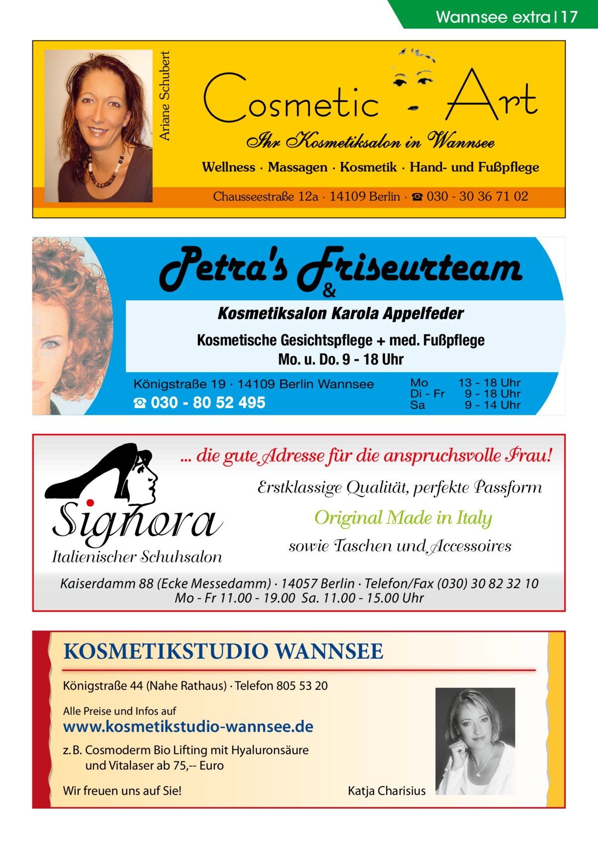 Ariane Schubert  Wannsee extra 17  Wellness · Massagen · Kosmetik · Hand- und Fußpflege Chausseestraße 12a · 14109 Berlin · ☎ 030 - 30 36 71 02  &  Kosmetiksalon Karola Appelfeder Kosmetische Gesichtspflege + med. Fußpflege Mo. u. Do. 9 - 18 Uhr Königstraße 19 · 14109 Berlin Wannsee  ☎ 030 - 80 52 495  Mo Di - Fr Sa  13 - 18 Uhr 9 - 18 Uhr 9 - 14 Uhr  ... die gute Adresse für die anspruchsvolle Frau!  Signora  Italienischer Schuhsalon  Erstklassige Qualität, perfekte Passform  Original Made in Italy sowie Taschen und Accessoires  Kaiserdamm 88 (Ecke Messedamm) · 14057 Berlin · Telefon/Fax (030) 30 82 32 10 Mo - Fr 11.00 - 19.00 Sa. 11.00 - 15.00 Uhr  KOSMETIKSTUDIO WANNSEE Königstraße 44 (Nahe Rathaus) · Telefon 805 53 20 Alle Preise und Infos auf  www.kosmetikstudio-wannsee.de z. B. Cosmoderm Bio Lifting mit Hyaluronsäure und Vitalaser ab 75,-- Euro Wir freuen uns auf Sie!  Katja Charisius