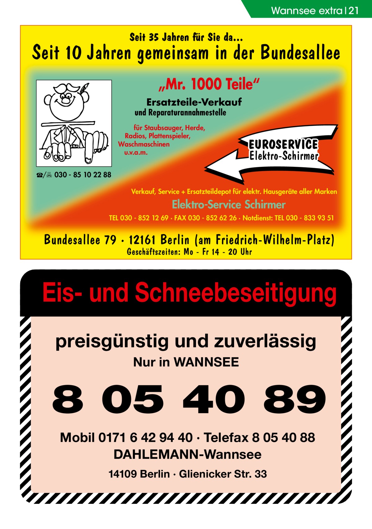 Wannsee extra 21  Seit 35 Jahren für Sie da...  Seit 10 Jahren gemeinsam in der Bundesallee „Mr. 1000 Teile“ Ersatzteile-Verkauf  und Reparaturannahmestelle für Staubsauger, Herde, Radios, Plattenspieler, Waschmaschinen u.v.a.m.  EUROSERVICE Elektro-Schirmer  ☎/ 030 - 85 10 22 88 Verkauf, Service + Ersatzteildepot für elektr. Hausgeräte aller Marken  Elektro-Service Schirmer TEL 030 - 852 12 69 · FAX 030 - 852 62 26 · Notdienst: TEL 030 - 833 93 51  Bundesallee 79 · 12161 Berlin (am Friedrich-Wilhelm-Platz) Geschäftszeiten: Mo - Fr 14 - 20 Uhr  Eis- und Schneebeseitigung preisgünstig und zuverlässig Nur in WANNSEE  8 05 40 89 Mobil 0171 6 42 94 40 · Telefax 8 05 40 88 DAHLEMANN-Wannsee 14109 Berlin · Glienicker Str. 33