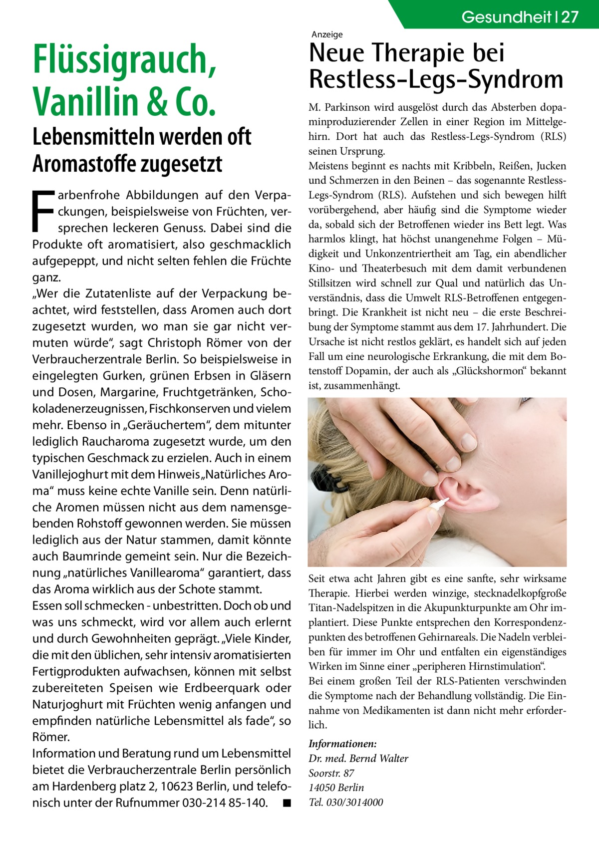 Gesundheit 27  Flüssigrauch, Vanillin & Co.  Lebensmitteln werden oft Aromastoffe zugesetzt  F  arbenfrohe Abbildungen auf den Verpackungen, beispielsweise von Früchten, versprechen leckeren Genuss. Dabei sind die Produkte oft aromatisiert, also geschmacklich aufgepeppt, und nicht selten fehlen die Früchte ganz. „Wer die Zutatenliste auf der Verpackung beachtet, wird feststellen, dass Aromen auch dort zugesetzt wurden, wo man sie gar nicht vermuten würde“, sagt Christoph Römer von der Verbraucherzentrale Berlin. So beispielsweise in eingelegten Gurken, grünen Erbsen in Gläsern und Dosen, Margarine, Fruchtgetränken, Schokoladenerzeugnissen, Fischkonserven und vielem mehr. Ebenso in „Geräuchertem“, dem mitunter lediglich Raucharoma zugesetzt wurde, um den typischen Geschmack zu erzielen. Auch in einem Vanillejoghurt mit dem Hinweis „Natürliches Aroma“ muss keine echte Vanille sein. Denn natürliche Aromen müssen nicht aus dem namensgebenden Rohstoff gewonnen werden. Sie müssen lediglich aus der Natur stammen, damit könnte auch Baumrinde gemeint sein. Nur die Bezeichnung „natürliches Vanillearoma“ garantiert, dass das Aroma wirklich aus der Schote stammt. Essen soll schmecken - unbestritten. Doch ob und was uns schmeckt, wird vor allem auch erlernt und durch Gewohnheiten geprägt. „Viele Kinder, die mit den üblichen, sehr intensiv aromatisierten Fertigprodukten aufwachsen, können mit selbst zubereiteten Speisen wie Erdbeerquark oder Naturjoghurt mit Früchten wenig anfangen und empfinden natürliche Lebensmittel als fade“, so Römer. Information und Beratung rund um Lebensmittel bietet die Verbraucherzentrale Berlin persönlich am Hardenberg platz 2, 10623 Berlin, und telefonisch unter der Rufnummer 030-214 85-140.� ◾  Anzeige  Neue Therapie bei Restless-Legs-Syndrom M. Parkinson wird ausgelöst durch das Absterben dopaminproduzierender Zellen in einer Region im Mittelgehirn. Dort hat auch das Restless-Legs-Syndrom (RLS) seinen Ursprung. Meistens beginnt es nachts mit Kribbeln, Reißen, Jucken und Schmerzen in den Beinen – das sogenannte RestlessLegs-Syndrom (RLS). Aufstehen und sich bewegen hilft vorübergehend, aber häufig sind die Symptome wieder da, sobald sich der Betroffenen wieder ins Bett legt. Was harmlos klingt, hat höchst unangenehme Folgen – Müdigkeit und Unkonzentriertheit am Tag, ein abendlicher Kino- und Theaterbesuch mit dem damit verbundenen Stillsitzen wird schnell zur Qual und natürlich das Unverständnis, dass die Umwelt RLS-Betroffenen entgegenbringt. Die Krankheit ist nicht neu – die erste Beschreibung der Symptome stammt aus dem 17. Jahrhundert. Die Ursache ist nicht restlos geklärt, es handelt sich auf jeden Fall um eine neurologische Erkrankung, die mit dem Botenstoff Dopamin, der auch als „Glückshormon“ bekannt ist, zusammenhängt.  Seit etwa acht Jahren gibt es eine sanfte, sehr wirksame Therapie. Hierbei werden winzige, stecknadelkopfgroße Titan-Nadelspitzen in die Akupunkturpunkte am Ohr implantiert. Diese Punkte entsprechen den Korrespondenzpunkten des betroffenen Gehirnareals. Die Nadeln verbleiben für immer im Ohr und entfalten ein eigenständiges Wirken im Sinne einer „peripheren Hirnstimulation“. Bei einem großen Teil der RLS-Patienten verschwinden die Symptome nach der Behandlung vollständig. Die Einnahme von Medikamenten ist dann nicht mehr erforderlich. Informationen: Dr. med. Bernd Walter Soorstr. 87 14050 Berlin Tel. 030/3014000