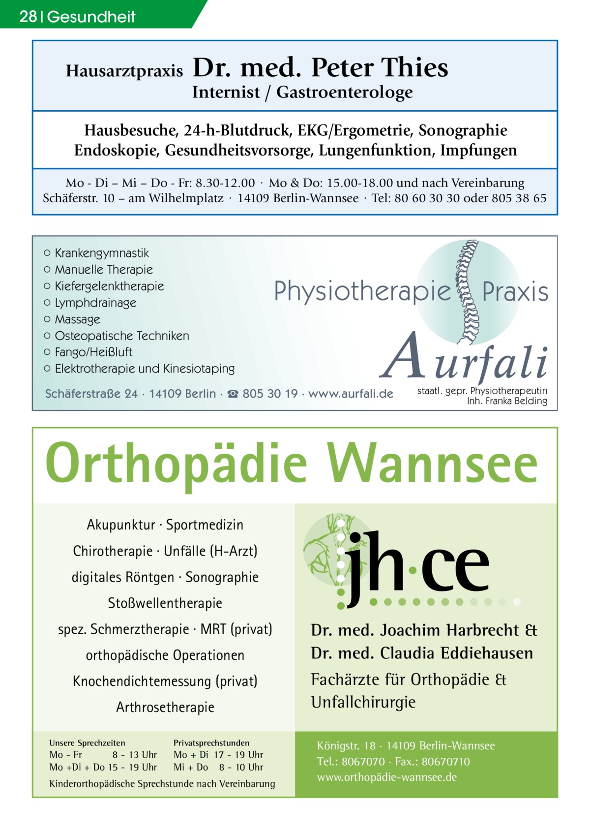 28 Gesundheit  Hausarztpraxis  Dr. med. Peter Thies Internist / Gastroenterologe  Hausbesuche, 24-h-Blutdruck, EKG/Ergometrie, Sonographie Endoskopie, Gesundheitsvorsorge, Lungenfunktion, Impfungen Mo - Di – Mi – Do - Fr: 8.30-12.00 · Mo & Do: 15.00-18.00 und nach Vereinbarung Schäferstr. 10 – am Wilhelmplatz · 14109 Berlin-Wannsee · Tel: 80 60 30 30 oder 805 38 65  ○ Krankengymnastik ○ Manuelle Therapie ○ Kiefergelenktherapie ○ Lymphdrainage ○ Massage ○ Osteopatische Techniken ○ Fango/Heißluft ○ Elektrotherapie und Kinesiotaping  Physiotherapie  Praxis  A urfali  Schäferstraße 24 · 14109 Berlin · ☎ 805 30 19 · www.aurfali.de  staatl. gepr. Physiotherapeutin Inh. Franka Belding  Orthopädie Wannsee Akupunktur · Sportmedizin Chirotherapie · Unfälle (H-Arzt) digitales Röntgen · Sonographie Stoßwellentherapie spez. Schmerztherapie · MRT (privat) orthopädische Operationen Knochendichtemessung (privat) Arthrosetherapie Unsere Sprechzeiten  Privatsprechstunden  Mo - Fr 8 - 13 Uhr Mo +Di + Do 15 - 19 Uhr  Mo + Di 17 - 19 Uhr Mi + Do 8 - 10 Uhr  Kinderorthopädische Sprechstunde nach Vereinbarung  Dr. med. Joachim Harbrecht & Dr. med. Claudia Eddiehausen Fachärzte für Orthopädie & Unfallchirurgie Königstr. 18 · 14109 Berlin-Wannsee Tel.: 8067070 · Fax.: 80670710 www.orthopädie-wannsee.de