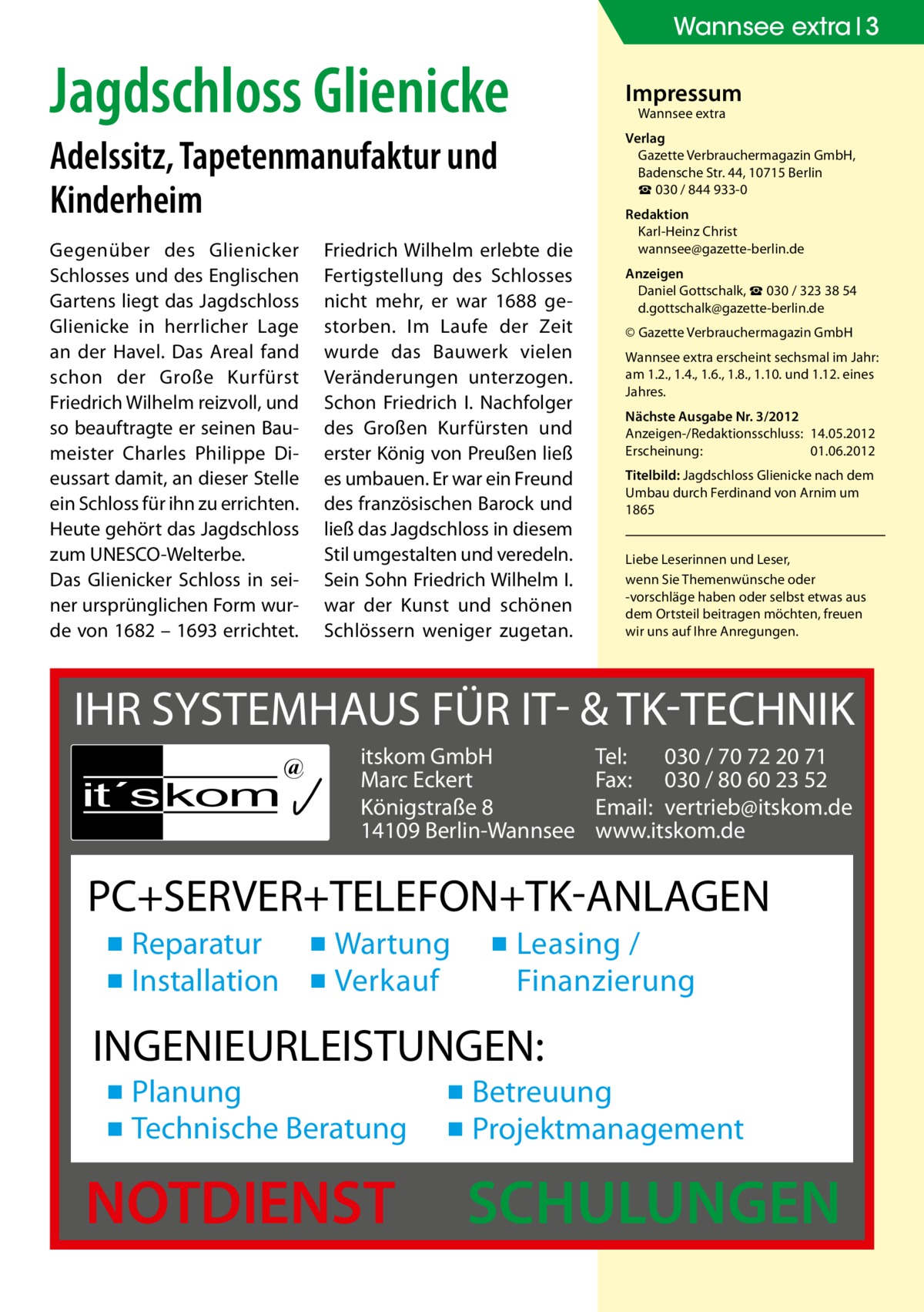 Wannsee extra 3  Jagdschloss Glienicke Adelssitz, Tapeten­manufaktur und ­Kinderheim Gegenüber des Glienicker Schlosses und des Englischen Gartens liegt das Jagdschloss Glienicke in herrlicher Lage an der Havel. Das Areal fand schon der Große Kurfürst Friedrich Wilhelm reizvoll, und so beauftragte er seinen Baumeister Charles Philippe Dieussart damit, an dieser Stelle ein Schloss für ihn zu errichten. Heute gehört das Jagdschloss zum UNESCO-Welterbe. Das Glienicker Schloss in seiner ursprünglichen Form wurde von 1682 – 1693 errichtet.  Friedrich Wilhelm erlebte die Fertigstellung des Schlosses nicht mehr, er war 1688 gestorben. Im Laufe der Zeit wurde das Bauwerk vielen Veränderungen unterzogen. Schon Friedrich I. Nachfolger des Großen Kurfürsten und erster König von Preußen ließ es umbauen. Er war ein Freund des französischen Barock und ließ das Jagdschloss in diesem Stil umgestalten und veredeln. Sein Sohn Friedrich Wilhelm I. war der Kunst und schönen Schlössern weniger zugetan.  Impressum Wannsee extra  Verlag Gazette Verbrauchermagazin GmbH, Badensche Str. 44, 10715 Berlin ☎ 030 / 844 933-0 Redaktion Karl-Heinz Christ wannsee@gazette-berlin.de Anzeigen Daniel Gottschalk, ☎ 030 / 323 38 54 d.gottschalk@gazette-berlin.de © Gazette Verbrauchermagazin GmbH Wannsee extra erscheint sechsmal im Jahr: am 1.2., 1.4., 1.6., 1.8., 1.10. und 1.12. eines Jahres. Nächste Ausgabe Nr. 3/2012 Anzeigen-/Redaktionsschluss:	14.05.2012 Erscheinung:	01.06.2012 Titelbild: Jagdschloss Glienicke nach dem Umbau durch Ferdinand von Arnim um 1865 Liebe Leserinnen und Leser, wenn Sie Themen­wünsche oder -vorschläge haben oder selbst etwas aus dem Ortsteil beitragen möchten, freuen wir uns auf Ihre Anregungen.  IHR SYSTEMHAUS FÜR IT- & TK-TECHNIK it´s kom  @  itskom GmbH Marc Eckert Königstraße 8 14109 Berlin-Wannsee  Tel: 030 / 70 72 20 71 Fax: 030 / 80 60 23 52 Email: vertrieb@itskom.de www.itskom.de  PC+SERVER+TELEFON+TK-ANLAGEN ▪ Reparatur ▪ Wartung ▪ Installation ▪ Verkauf  ▪ Leasing / Finanzierung  INGENIEURLEISTUNGEN: ▪ Planung ▪ Technische Beratung  NOTDIENST  ▪ Betreuung ▪ Projektmanagement  SCHULUNGEN