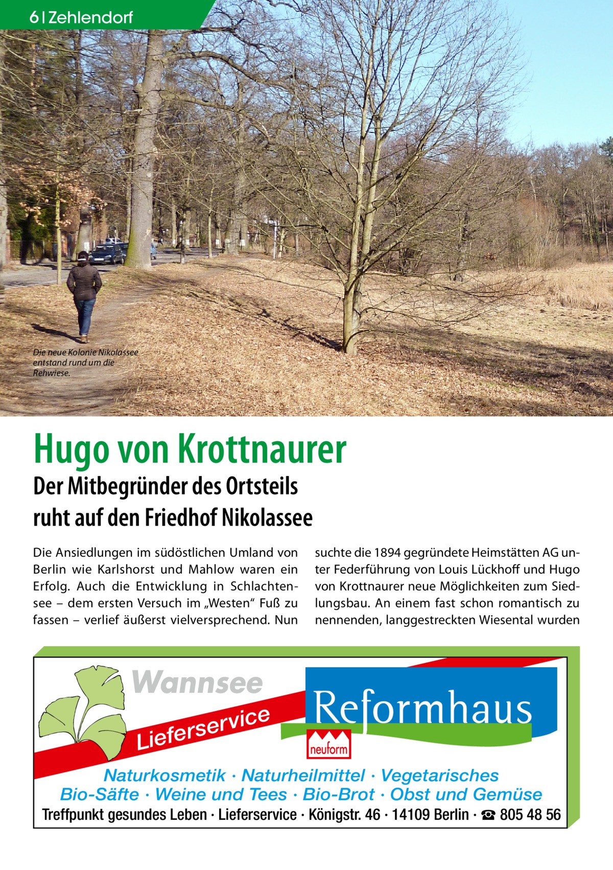 6 Zehlendorf  Die neue Kolonie Nikolassee entstand rund um die Rehwiese.  Hugo von Krottnaurer Der Mitbegründer des Ortsteils ruht auf den Friedhof Nikolassee Die Ansiedlungen im südöstlichen Umland von Berlin wie Karlshorst und Mahlow waren ein Erfolg. Auch die Entwicklung in Schlachtensee – dem ersten Versuch im „Westen“ Fuß zu fassen – verlief äußerst vielversprechend. Nun  suchte die 1894 gegründete Heimstätten AG unter Federführung von Louis Lückhoff und Hugo von Krottnaurer neue Möglichkeiten zum Siedlungsbau. An einem fast schon romantisch zu nennenden, langgestreckten Wiesental wurden  Wannsee r se r Liefe  vice  Naturkosmetik · Naturheilmittel · Vegetarisches Bio-Säfte · Weine und Tees · Bio-Brot · Obst und Gemüse Treffpunkt gesundes Leben · Lieferservice · Königstr. 46 · 14109 Berlin · ☎ 805 48 56