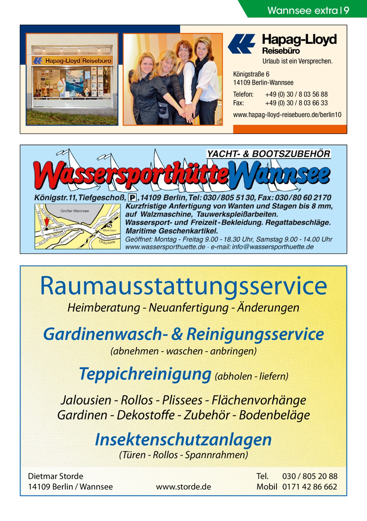 Wannsee extra 9  Urlaub ist ein Versprechen. Königstraße 6 14109 Berlin-Wannsee Telefon: Fax:  +49 (0) 30 / 8 03 56 88 +49 (0) 30 / 8 03 66 33  www.hapag-lloyd-reisebuero.de/berlin10  Raumausstattungsservice Heimberatung - Neuanfertigung - Änderungen  Gardinenwasch- & Reinigungsservice (abnehmen - waschen - anbringen)  Teppichreinigung (abholen - liefern) Jalousien - Rollos - Plissees - Flächenvorhänge Gardinen - Dekostoffe - Zubehör - Bodenbeläge  Insektenschutzanlagen (Türen - Rollos - Spannrahmen)  Dietmar Storde 14109 Berlin / Wannsee  www.storde.de  Tel. 030 / 805 20 88 Mobil 0171 42 86 662