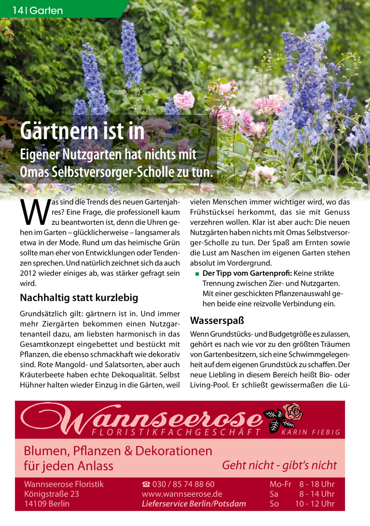 14 Garten  Gärtnern ist in  Eigener Nutzgarten hat nichts mit Omas Selbstversorger-Scholle zu tun.  W  as sind die Trends des neuen Gartenjahres? Eine Frage, die professionell kaum zu beantworten ist, denn die Uhren gehen im Garten – glücklicherweise – langsamer als etwa in der Mode. Rund um das heimische Grün sollte man eher von Entwicklungen oder Tendenzen sprechen. Und natürlich zeichnet sich da auch 2012 wieder einiges ab, was stärker gefragt sein wird.  Nachhaltig statt kurzlebig Grundsätzlich gilt: gärtnern ist in. Und immer mehr Ziergärten bekommen einen Nutzgartenanteil dazu, am liebsten harmonisch in das Gesamtkonzept eingebettet und bestückt mit Pflanzen, die ebenso schmackhaft wie dekorativ sind. Rote Mangold- und Salatsorten, aber auch Kräuterbeete haben echte Dekoqualität. Selbst Hühner halten wieder Einzug in die Gärten, weil  vielen Menschen immer wichtiger wird, wo das Frühstücksei herkommt, das sie mit Genuss verzehren wollen. Klar ist aber auch: Die neuen Nutzgärten haben nichts mit Omas Selbstversorger-Scholle zu tun. Der Spaß am Ernten sowie die Lust am Naschen im eigenen Garten stehen absolut im Vordergrund. ▪ Der Tipp vom Gartenprofi: Keine strikte Trennung zwischen Zier- und Nutzgarten. Mit einer geschickten Pflanzenauswahl gehen beide eine reizvolle Verbindung ein.  Wasserspaß Wenn Grundstücks- und Budgetgröße es zulassen, gehört es nach wie vor zu den größten Träumen von Gartenbesitzern, sich eine Schwimmgelegenheit auf dem eigenen Grundstück zu schaffen. Der neue Liebling in diesem Bereich heißt Bio- oder Living-Pool. Er schließt gewissermaßen die Lü FLORISTIKFACHGESCHÄFT  KARIN FIEBIG  Blumen, Pflanzen & Dekorationen Geht nicht - gibt‘s nicht für jeden Anlass Wannseerose Floristik Königstraße 23 14109 Berlin  ☎ 030 / 85 74 88 60 www.wannseerose.de Lieferservice Berlin/Potsdam  Mo-Fr 8 - 18 Uhr Sa 8 - 14 Uhr So 10 - 12 Uhr