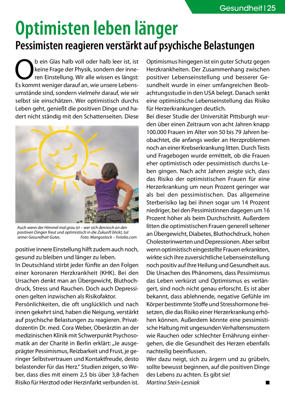 Gesundheit 25  Optimisten leben länger  Pessimisten reagieren verstärkt auf psychische Belastungen  O  b ein Glas halb voll oder halb leer ist, ist keine Frage der Physik, sondern der inneren Einstellung. Wir alle wissen es längst: Es kommt weniger darauf an, wie unsere Lebensumstände sind, sondern vielmehr darauf, wie wir selbst sie einschätzen. Wer optimistisch durchs Leben geht, genießt die positiven Dinge und hadert nicht ständig mit den Schattenseiten. Diese  Auch wenn der Himmel mal grau ist – wer sich dennoch an den positiven Dingen freut und optimistisch in die Zukunft blickt, tut seiner Gesundheit Gutes.� Foto: Mangostock – Fotolia.com  positive innere Einstellung hilft zudem auch noch, gesund zu bleiben und länger zu leben. In Deutschland stirbt jeder fünfte an den Folgen einer koronaren Herzkrankheit (KHK). Bei den Ursachen denkt man an Übergewicht, Bluthochdruck, Stress und Rauchen. Doch auch Depressionen gelten inzwischen als Risikofaktor. Persönlichkeiten, die oft unglücklich und nach innen gekehrt sind, haben die Neigung, verstärkt auf psychische Belastungen zu reagieren. Privatdozentin Dr. med. Cora Weber, Oberärztin an der medizinischen Klinik mit Schwerpunkt Psychosomatik an der Charité in Berlin erklärt: „Je ausgeprägter Pessimismus, Reizbarkeit und Frust, je geringer Selbstvertrauen und Kontaktfreude, desto belastender für das Herz.“ Studien zeigen, so Weber, dass dies mit einem 2,5 bis über 3,8-fachen Risiko für Herztod oder Herzinfarkt verbunden ist.  Optimismus hingegen ist ein guter Schutz gegen Herzkrankheiten. Der Zusammenhang zwischen positiver Lebenseinstellung und besserer Gesundheit wurde in einer umfangreichen Beobachtungsstudie in den USA belegt. Danach senkt eine optimistische Lebenseinstellung das Risiko für Herzerkrankungen deutlich. Bei dieser Studie der Universität Pittsburgh wurden über einen Zeitraum von acht Jahren knapp 100.000 Frauen im Alter von 50 bis 79 Jahren beobachtet, die anfangs weder an Herzproblemen noch an einer Krebserkrankung litten. Durch Tests und Fragebogen wurde ermittelt, ob die Frauen eher optimistisch oder pessimistisch durchs Leben gingen. Nach acht Jahren zeigte sich, dass das Risiko der optimistischen Frauen für eine Herzerkrankung um neun Prozent geringer war als bei den pessimistischen. Das allgemeine Sterberisiko lag bei ihnen sogar um 14 Prozent niedriger, bei den Pessimistinnen dagegen um 16 Prozent höher als beim Durchschnitt. Außerdem litten die optimistischen Frauen generell seltener an Übergewicht, Diabetes, Bluthochdruck, hohen Cholesterinwerten und Depressionen. Aber selbst wenn optimistisch eingestellte Frauen erkrankten, wirkte sich ihre zuversichtliche Lebenseinstellung noch positiv auf ihre Heilung und Gesundheit aus. Die Ursachen des Phänomens, dass Pessimismus das Leben verkürzt und Optimismus es verlängert, sind noch nicht genau erforscht. Es ist aber bekannt, dass ablehnende, negative Gefühle im Körper bestimmte Stoffe und Stresshormone freisetzen, die das Risiko einer Herzerkrankung erhöhen können. Außerdem könnte eine pessimistische Haltung mit ungesunden Verhaltensmustern wie Rauchen oder schlechter Ernährung einhergehen, die die Gesundheit des Herzen ebenfalls nachteilig beeinflussen. Wer dazu neigt, sich zu ärgern und zu grübeln, sollte bewusst beginnen, auf die positiven Dinge des Lebens zu achten. Es gibt sie! Martina Stein-Lesniak � ◾