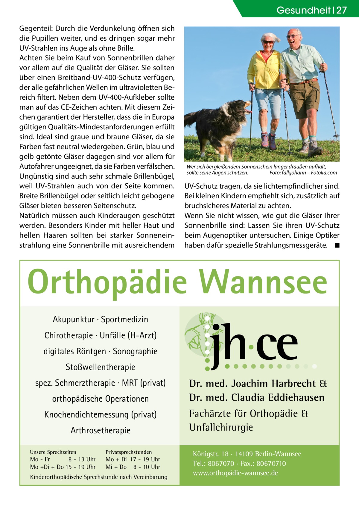 Gesundheit 27 Gegenteil: Durch die Verdunkelung öffnen sich die Pupillen weiter, und es dringen sogar mehr UV-Strahlen ins Auge als ohne Brille. Achten Sie beim Kauf von Sonnenbrillen daher vor allem auf die Qualität der Gläser. Sie sollten über einen Breitband-UV-400-Schutz verfügen, der alle gefährlichen Wellen im ultravioletten Bereich filtert. Neben dem UV-400-Aufkleber sollte man auf das CE-Zeichen achten. Mit diesem Zeichen garantiert der Hersteller, dass die in Europa gültigen Qualitäts-Mindestanforderungen erfüllt sind. Ideal sind graue und braune Gläser, da sie Farben fast neutral wiedergeben. Grün, blau und gelb getönte Gläser dagegen sind vor allem für Autofahrer ungeeignet, da sie Farben verfälschen. Ungünstig sind auch sehr schmale Brillenbügel, weil UV-Strahlen auch von der Seite kommen. Breite Brillenbügel oder seitlich leicht gebogene Gläser bieten besseren Seitenschutz. Natürlich müssen auch Kinderaugen geschützt werden. Besonders Kinder mit heller Haut und hellen Haaren sollten bei starker Sonneneinstrahlung eine Sonnenbrille mit ausreichendem  Wer sich bei gleißendem Sonnenschein länger draußen aufhält, sollte seine Augen schützen.� Foto: falkjohann – Fotolia.com  UV-Schutz tragen, da sie lichtempfindlicher sind. Bei kleinen Kindern empfiehlt sich, zusätzlich auf bruchsicheres Material zu achten. Wenn Sie nicht wissen, wie gut die Gläser Ihrer Sonnenbrille sind: Lassen Sie ihren UV-Schutz beim Augenoptiker untersuchen. Einige Optiker haben dafür spezielle Strahlungsmessgeräte. � ◾  Orthopädie Wannsee Akupunktur · Sportmedizin Chirotherapie · Unfälle (H-Arzt) digitales Röntgen · Sonographie Stoßwellentherapie spez. Schmerztherapie · MRT (privat) orthopädische Operationen Knochendichtemessung (privat) Arthrosetherapie Unsere Sprechzeiten  Privatsprechstunden  Mo - Fr 8 - 13 Uhr Mo +Di + Do 15 - 19 Uhr  Mo + Di 17 - 19 Uhr Mi + Do 8 - 10 Uhr  Kinderorthopädische Sprechstunde nach Vereinbarung  Dr. med. Joachim Harbrecht & Dr. med. Claudia Eddiehausen Fachärzte für Orthopädie & Unfallchirurgie Königstr. 18 · 14109 Berlin-Wannsee Tel.: 8067070 · Fax.: 80670710 www.orthopädie-wannsee.de