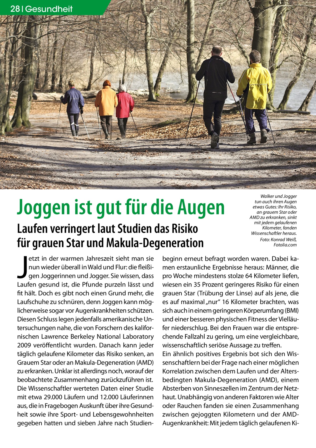 28 Gesundheit  Joggen ist gut für die Augen Laufen verringert laut Studien das Risiko für grauen Star und Makula-Degeneration  J  etzt in der warmen Jahreszeit sieht man sie nun wieder überall in Wald und Flur: die fleißigen Joggerinnen und Jogger. Sie wissen, dass Laufen gesund ist, die Pfunde purzeln lässt und fit hält. Doch es gibt noch einen Grund mehr, die Laufschuhe zu schnüren, denn Joggen kann möglicherweise sogar vor Augenkrankheiten schützen. Diesen Schluss legen jedenfalls amerikanische Untersuchungen nahe, die von Forschern des kalifornischen Lawrence Berkeley National Laboratory 2009 veröffentlicht wurden. Danach kann jeder täglich gelaufene Kilometer das Risiko senken, an Grauem Star oder an Makula-Degeneration (AMD) zu erkranken. Unklar ist allerdings noch, worauf der beobachtete Zusammenhang zurückzuführen ist. Die Wissenschaftler werteten Daten einer Studie mit etwa 29.000 Läufern und 12.000 Läuferinnen aus, die in Fragebogen Auskunft über ihre Gesundheit sowie ihre Sport- und Lebensgewohnheiten gegeben hatten und sieben Jahre nach Studien Walker und Jogger tun auch ihren Augen etwas Gutes: Ihr Risiko, an grauem Star oder AMD zu erkranken, sinkt mit jedem gelaufenen Kilometer, fanden Wissenschaftler heraus. � Foto: Konrad Weiß, Fotolia.com  beginn erneut befragt worden waren. Dabei kamen erstaunliche Ergebnisse heraus: Männer, die pro Woche mindestens stolze 64 Kilometer liefen, wiesen ein 35 Prozent geringeres Risiko für einen grauen Star (Trübung der Linse) auf als jene, die es auf maximal „nur“ 16 Kilometer brachten, was sich auch in einem geringeren Körperumfang (BMI) und einer besseren physischen Fitness der Vielläufer niederschlug. Bei den Frauen war die entsprechende Fallzahl zu gering, um eine vergleichbare, wissenschaftlich seriöse Aussage zu treffen. Ein ähnlich positives Ergebnis bot sich den Wissenschaftlern bei der Frage nach einer möglichen Korrelation zwischen dem Laufen und der Altersbedingten Makula-Degeneration (AMD), einem Absterben von Sinneszellen im Zentrum der Netzhaut. Unabhängig von anderen Faktoren wie Alter oder Rauchen fanden sie einen Zusammenhang zwischen gejoggten Kilometern und der AMDAugenkrankheit: Mit jedem täglich gelaufenen K