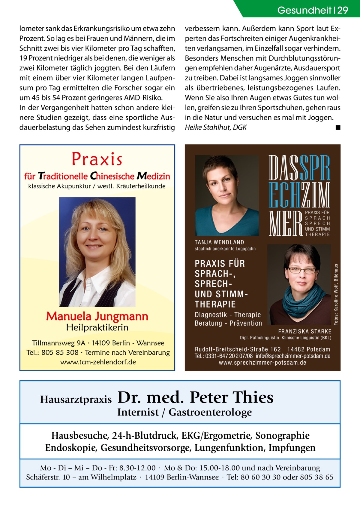 Gesundheit 29 lometer sank das Erkrankungsrisiko um etwa zehn Prozent. So lag es bei Frauen und Männern, die im Schnitt zwei bis vier Kilometer pro Tag schafften, 19 Prozent niedriger als bei denen, die weniger als zwei Kilometer täglich joggten. Bei den Läufern mit einem über vier Kilometer langen Laufpensum pro Tag ermittelten die Forscher sogar ein um 45 bis 54 Prozent geringeres AMD-Risiko. In der Vergangenheit hatten schon andere kleinere Studien gezeigt, dass eine sportliche Ausdauerbelastung das Sehen zumindest kurzfristig  verbessern kann. Außerdem kann Sport laut Experten das Fortschreiten einiger Augenkrankheiten verlangsamen, im Einzelfall sogar verhindern. Besonders Menschen mit Durchblutungsstörungen empfehlen daher Augenärzte, Ausdauersport zu treiben. Dabei ist langsames Joggen sinnvoller als übertriebenes, leistungsbezogenes Laufen. Wenn Sie also Ihren Augen etwas Gutes tun wollen, greifen sie zu Ihren Sportschuhen, gehen raus in die Natur und versuchen es mal mit Joggen. Heike Stahlhut, DGK � ◾  Praxis  für Traditionelle Chinesische Medizin klassische Akupunktur / westl. Kräuterheilkunde  DASSPR ECHZIM MER PRAXIS FÜR SPRAC H SP R E C H UND STIMM THERAPIE  TA N J A W E N D L A N D staatlich anerkannte Logopädin  Heilpraktikerin  Tillmannsweg 9A · 14109 Berlin - Wannsee Tel.: 805 85 308 · Termine nach Vereinbarung www.tcm-zehlendorf.de  Hausarztpraxis  Fotos: Karoline Wolf, Bildhaus  Manuela Jungmann  PRAXIS FÜR SPRACH-, SPRECHUND STIMMTHERAPIE Diagnostik - Therapie Beratung - Prävention F R A N Z I S K A S TA R K E Dipl. Patholinguistin Klinische Linguistin ( BKL)  Rudolf-Breitscheid-Straße 162 14482 Potsdam Tel.: 0331-647 20 2 07/08 info@sprechzimmer-potsdam.de www.sprechzimmer-potsdam.de  Dr. med. Peter Thies Internist / Gastroenterologe  Hausbesuche, 24-h-Blutdruck, EKG/Ergometrie, Sonographie Endoskopie, Gesundheitsvorsorge, Lungenfunktion, Impfungen Mo - Di – Mi – Do - Fr: 8.30-12.00 · Mo & Do: 15.00-18.00 und nach Vereinbarung Schäferstr. 10 – am Wilhelmplatz · 14109 Berlin-Wannsee · Tel: 80 60 30 30 oder 805 38 65