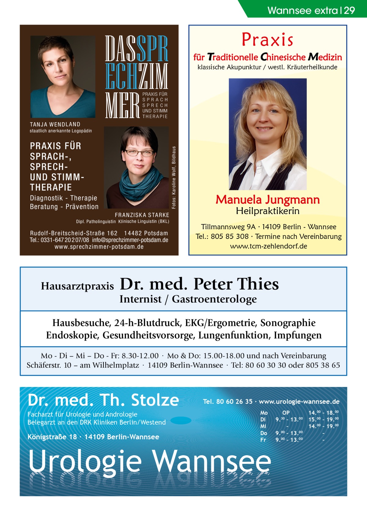 Wannsee extra 29  Praxis  DASSPR ECHZIM MER  für Traditionelle Chinesische Medizin klassische Akupunktur / westl. Kräuterheilkunde  PRAXIS FÜR SPRAC H SP R E C H UND STIMM THERAPIE  TA N J A W E N D L A N D staatlich anerkannte Logopädin  Fotos: Karoline Wolf, Bildhaus  PRAXIS FÜR SPRACH-, SPRECHUND STIMMTHERAPIE Diagnostik - Therapie Beratung - Prävention F R A N Z I S K A S TA R K E Dipl. Patholinguistin Klinische Linguistin ( BKL)  Rudolf-Breitscheid-Straße 162 14482 Potsdam Tel.: 0331-647 20 2 07/08 info@sprechzimmer-potsdam.de www.sprechzimmer-potsdam.de  Hausarztpraxis  Manuela Jungmann Heilpraktikerin  Tillmannsweg 9A · 14109 Berlin - Wannsee Tel.: 805 85 308 · Termine nach Vereinbarung www.tcm-zehlendorf.de  Dr. med. Peter Thies Internist / Gastroenterologe  Hausbesuche, 24-h-Blutdruck, EKG/Ergometrie, Sonographie Endoskopie, Gesundheitsvorsorge, Lungenfunktion, Impfungen Mo - Di – Mi – Do - Fr: 8.30-12.00 · Mo & Do: 15.00-18.00 und nach Vereinbarung Schäferstr. 10 – am Wilhelmplatz · 14109 Berlin-Wannsee · Tel: 80 60 30 30 oder 805 38 65  Dr. med. Th. Stolze Facharzt für Urologie und Andrologie Belegarzt an den DRK Kliniken Berlin/Westend  Königstraße 18 ∙ 14109 Berlin-Wannsee  Tel. 80 60 26 35 ∙ www.urologie-wannsee.de Mo Di Mi Do Fr  Urologie Wannsee  OP 14.00 – 18.00 9.30 – 13.00 15.00 – 19.00 – 14.00 – 19.00 9.00 – 13.00 – 9.00 – 13.00 – –