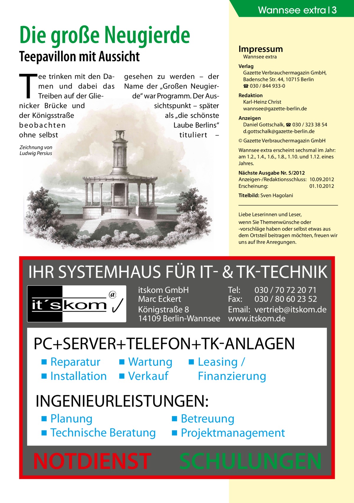 Wannsee extra 3  Die große Neugierde Teepavillon mit Aussicht  T  ee trinken mit den Damen und dabei das Treiben auf der Glie­ nicker Brücke und der Königsstraße beobachten ohne selbst  Impressum Wannsee extra  gesehen zu werden – der Name der „Großen Neugierde“ war Programm. Der Aussichtspunkt – später als „die schönste Laube Berlins“ tituliert –  Zeichnung von Ludwig Persius  Verlag Gazette Verbrauchermagazin GmbH, Badensche Str. 44, 10715 Berlin ☎ 030 / 844 933-0 Redaktion Karl-Heinz Christ wannsee@gazette-berlin.de Anzeigen Daniel Gottschalk, ☎ 030 / 323 38 54 d.gottschalk@gazette-berlin.de © Gazette Verbrauchermagazin GmbH Wannsee extra erscheint sechsmal im Jahr: am 1.2., 1.4., 1.6., 1.8., 1.10. und 1.12. eines Jahres. Nächste Ausgabe Nr. 5/2012 Anzeigen-/Redaktionsschluss:	10.09.2012 Erscheinung:	01.10.2012 Titelbild: Sven Hagolani Liebe Leserinnen und Leser, wenn Sie Themen­wünsche oder -vorschläge haben oder selbst etwas aus dem Ortsteil beitragen möchten, freuen wir uns auf Ihre Anregungen.  IHR SYSTEMHAUS FÜR IT- & TK-TECHNIK it´s kom  @  itskom GmbH Marc Eckert Königstraße 8 14109 Berlin-Wannsee  Tel: 030 / 70 72 20 71 Fax: 030 / 80 60 23 52 Email: vertrieb@itskom.de www.itskom.de  PC+SERVER+TELEFON+TK-ANLAGEN ▪ Reparatur ▪ Wartung ▪ Installation ▪ Verkauf  ▪ Leasing / Finanzierung  INGENIEURLEISTUNGEN: ▪ Planung ▪ Technische Beratung  NOTDIENST  ▪ Betreuung ▪ Projektmanagement  SCHULUNGEN