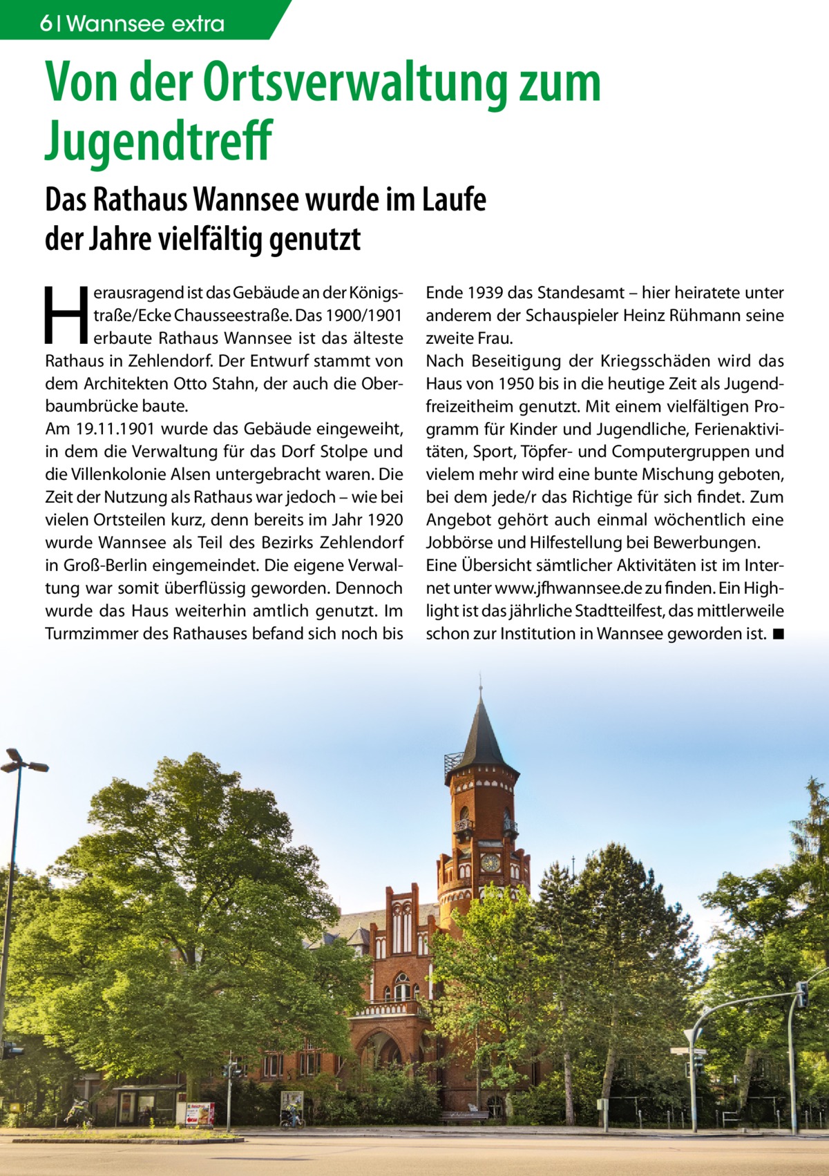 6 Wannsee extra  Von der Ortsverwaltung zum Jugendtreﬀ Das Rathaus Wannsee wurde im Laufe der Jahre vielfältig genutzt  H  erausragend ist das Gebäude an der Königstraße/Ecke Chausseestraße. Das 1900/1901 erbaute Rathaus Wannsee ist das älteste Rathaus in Zehlendorf. Der Entwurf stammt von dem Architekten Otto Stahn, der auch die Oberbaumbrücke baute. Am 19.11.1901 wurde das Gebäude eingeweiht, in dem die Verwaltung für das Dorf Stolpe und die Villenkolonie Alsen untergebracht waren. Die Zeit der Nutzung als Rathaus war jedoch – wie bei vielen Ortsteilen kurz, denn bereits im Jahr 1920 wurde Wannsee als Teil des Bezirks Zehlendorf in Groß-Berlin eingemeindet. Die eigene Verwaltung war somit überflüssig geworden. Dennoch wurde das Haus weiterhin amtlich genutzt. Im Turmzimmer des Rathauses befand sich noch bis  Ende 1939 das Standesamt – hier heiratete unter anderem der Schauspieler Heinz Rühmann seine zweite Frau. Nach Beseitigung der Kriegsschäden wird das Haus von 1950 bis in die heutige Zeit als Jugendfreizeitheim genutzt. Mit einem vielfältigen Programm für Kinder und Jugendliche, Ferienaktivitäten, Sport, Töpfer- und Computergruppen und vielem mehr wird eine bunte Mischung geboten, bei dem jede/r das Richtige für sich findet. Zum Angebot gehört auch einmal wöchentlich eine Jobbörse und Hilfestellung bei Bewerbungen. Eine Übersicht sämtlicher Aktivitäten ist im Internet unter www.jfhwannsee.de zu finden. Ein Highlight ist das jährliche Stadtteilfest, das mittlerweile schon zur Institution in Wannsee geworden ist. ◾