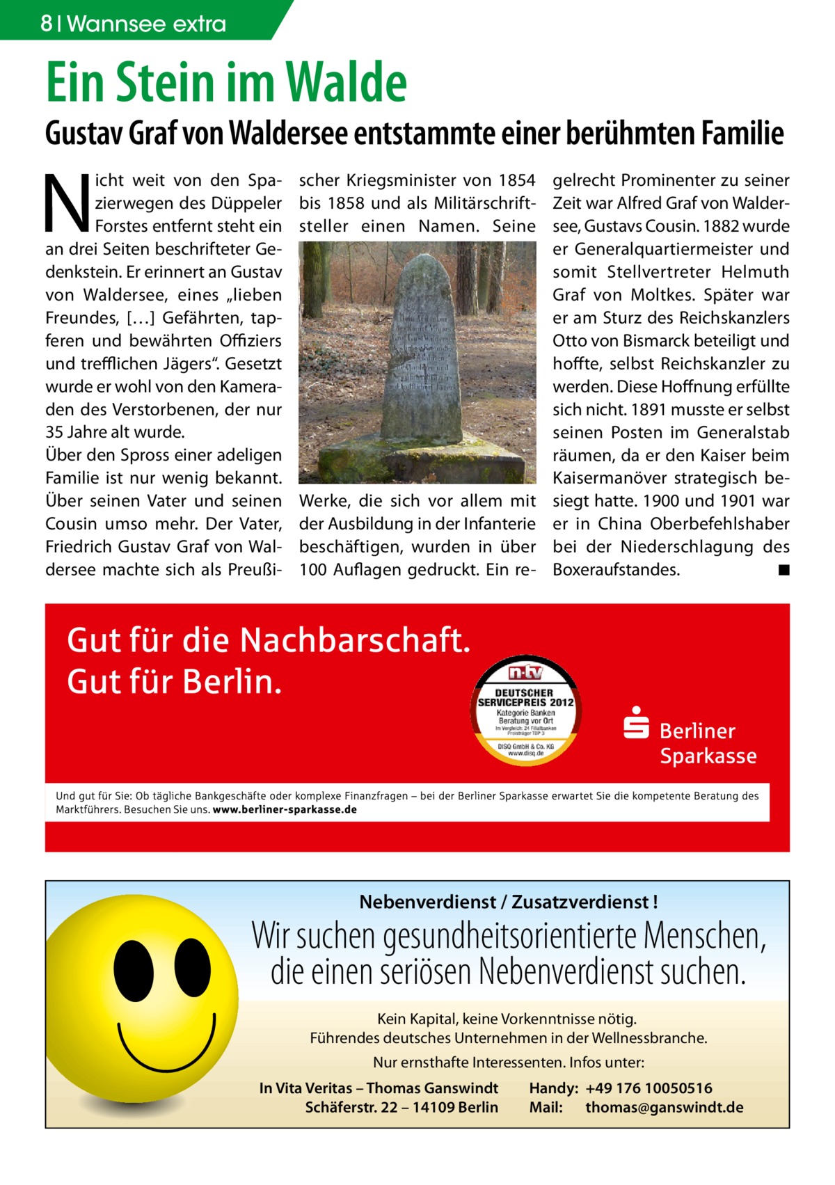 8 Wannsee extra  Ein Stein im Walde  Gustav Graf von Waldersee entstammte einer berühmten Familie  N  icht weit von den Spazierwegen des Düppeler Forstes entfernt steht ein an drei Seiten beschrifteter Gedenkstein. Er erinnert an Gustav von Waldersee, eines „lieben Freundes, […] Gefährten, tapferen und bewährten Offiziers und trefflichen Jägers“. Gesetzt wurde er wohl von den Kameraden des Verstorbenen, der nur 35 Jahre alt wurde. Über den Spross einer adeligen Familie ist nur wenig bekannt. Über seinen Vater und seinen Cousin umso mehr. Der Vater, Friedrich Gustav Graf von Waldersee machte sich als Preußi scher Kriegsminister von 1854 gelrecht Prominenter zu seiner bis 1858 und als Militärschrift- Zeit war Alfred Graf von Waldersteller einen Namen. Seine see, Gustavs Cousin. 1882 wurde er Generalquartiermeister und somit Stellvertreter Helmuth Graf von Moltkes. Später war er am Sturz des Reichskanzlers Otto von Bismarck beteiligt und hoffte, selbst Reichskanzler zu werden. Diese Hoffnung erfüllte sich nicht. 1891 musste er selbst seinen Posten im Generalstab räumen, da er den Kaiser beim Kaisermanöver strategisch beWerke, die sich vor allem mit siegt hatte. 1900 und 1901 war der Ausbildung in der Infanterie er in China Oberbefehlshaber beschäftigen, wurden in über bei der Niederschlagung des 100 Auflagen gedruckt. Ein re- Boxeraufstandes. � ◾  Nebenverdienst / Zusatzverdienst !  Wir suchen gesundheitsorientierte Menschen, die einen seriösen Nebenverdienst suchen. Kein Kapital, keine Vorkenntnisse nötig. Führendes deutsches Unternehmen in der Wellnessbranche. Nur ernsthafte Interessenten. Infos unter: In Vita Veritas – Thomas Ganswindt Schäferstr. 22 – 14109 Berlin  Handy: +49 176 10050516 Mail: thomas@ganswindt.de