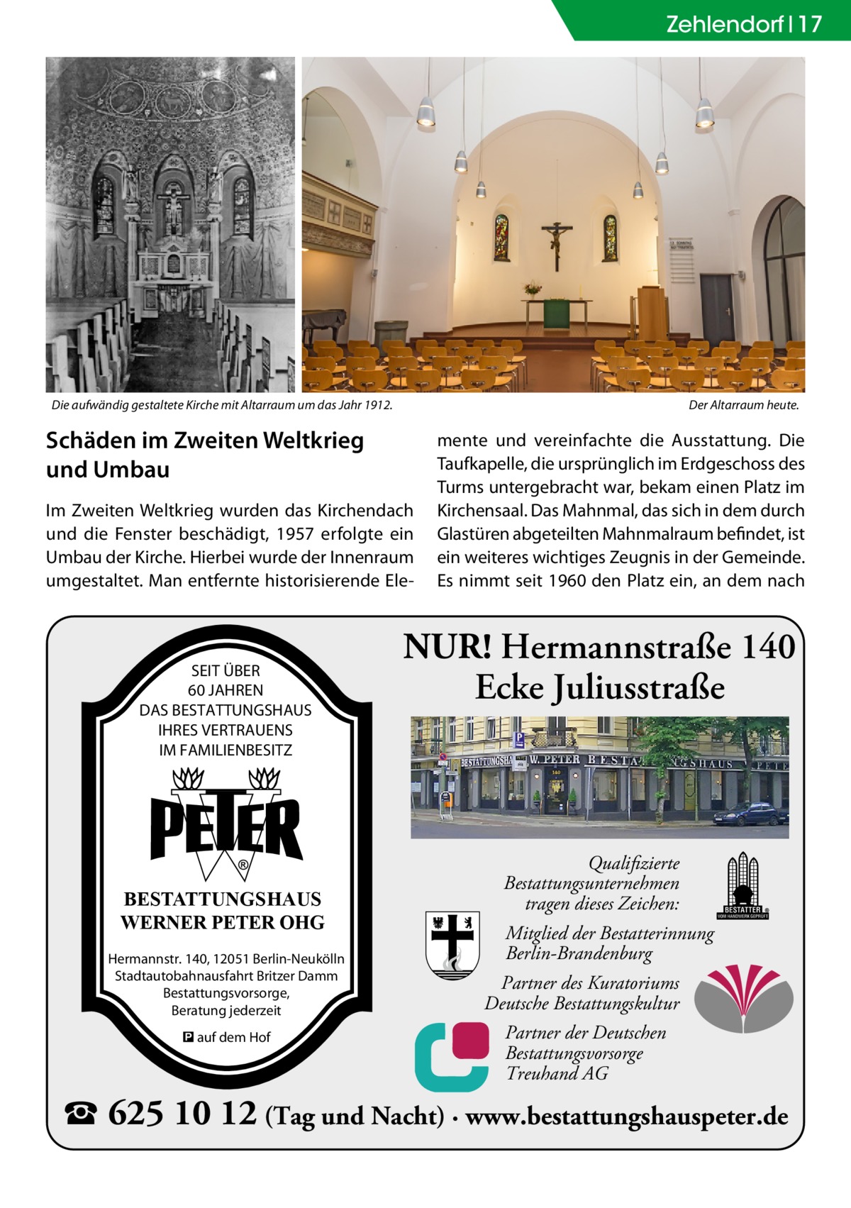 Zehlendorf 17  Die aufwändig gestaltete Kirche mit Altarraum um das Jahr 1912.  Der Altarraum heute.  Schäden im Zweiten Weltkrieg und Umbau Im Zweiten Weltkrieg wurden das Kirchendach und die Fenster beschädigt, 1957 erfolgte ein Umbau der Kirche. Hierbei wurde der Innenraum umgestaltet. Man entfernte historisierende Ele SEIT ÜBER 60 JAHREN DAS BESTATTUNGSHAUS IHRES VERTRAUENS IM FAMILIENBESITZ  BESTATTUNGSHAUS WERNER PETER OHG Hermannstr. 140, 12051 Berlin-Neukölln Stadtautobahnausfahrt Britzer Damm Bestattungsvorsorge, Beratung jederzeit � auf dem Hof  mente und vereinfachte die Ausstattung. Die Taufkapelle, die ursprünglich im Erdgeschoss des Turms untergebracht war, bekam einen Platz im Kirchensaal. Das Mahnmal, das sich in dem durch Glastüren abgeteilten Mahnmalraum befindet, ist ein weiteres wichtiges Zeugnis in der Gemeinde. Es nimmt seit 1960 den Platz ein, an dem nach  NUR! Hermannstraße 140 Ecke Juliusstraße  Qualifizierte Bestattungsunternehmen tragen dieses Zeichen: Mitglied der Bestatterinnung Berlin-Brandenburg Partner des Kuratoriums Deutsche Bestattungskultur Partner der Deutschen Bestattungsvorsorge Treuhand AG  � 625 10 12 (Tag und Nacht) · www.bestattungshauspeter.de