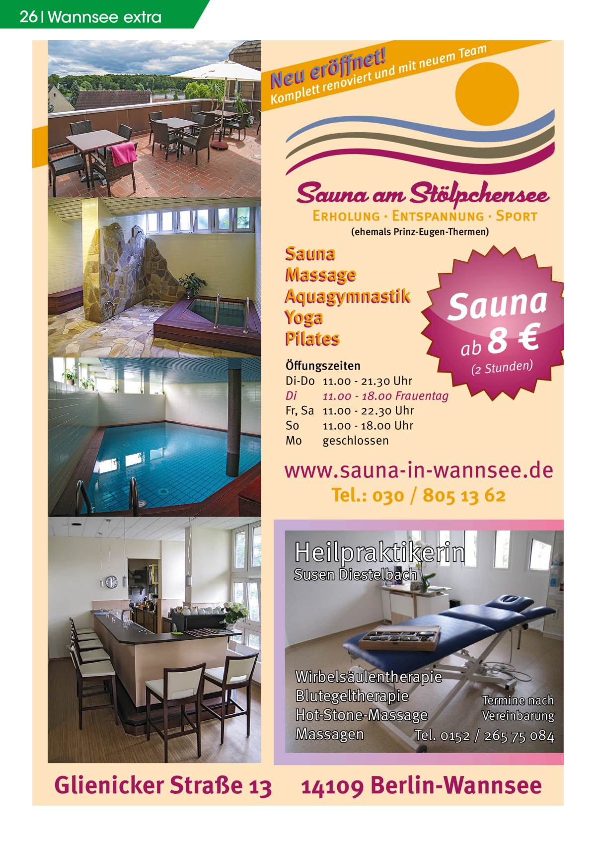 26 Wannsee extra m t !d mit neuem Tea e n ﬀ erö un N euplett renoviert Kom  (ehemals Prinz-Eugen-Thermen)  Sauna Massage Aquagymnastik Yoga Pilates  Sauna ab 8 €  Öﬀungszeiten Di-Do 11.00 - 21.30 Uhr Di 11.00 - 18.00 Frauentag Fr, Sa 11.00 - 22.30 Uhr So 11.00 - 18.00 Uhr Mo geschlossen  (2 Stunden)  www.sauna-in-wannsee.de Tel.: 030 / 805 13 62  Heilpraktikerin Susen Diestelbach  Wirbelsäulentherapie Blutegeltherapie Termine nach Vereinbarung Hot-Stone-Massage Massagen Tel. 0152 / 265 75 084  Glienicker Straße 13  14109 Berlin-Wannsee