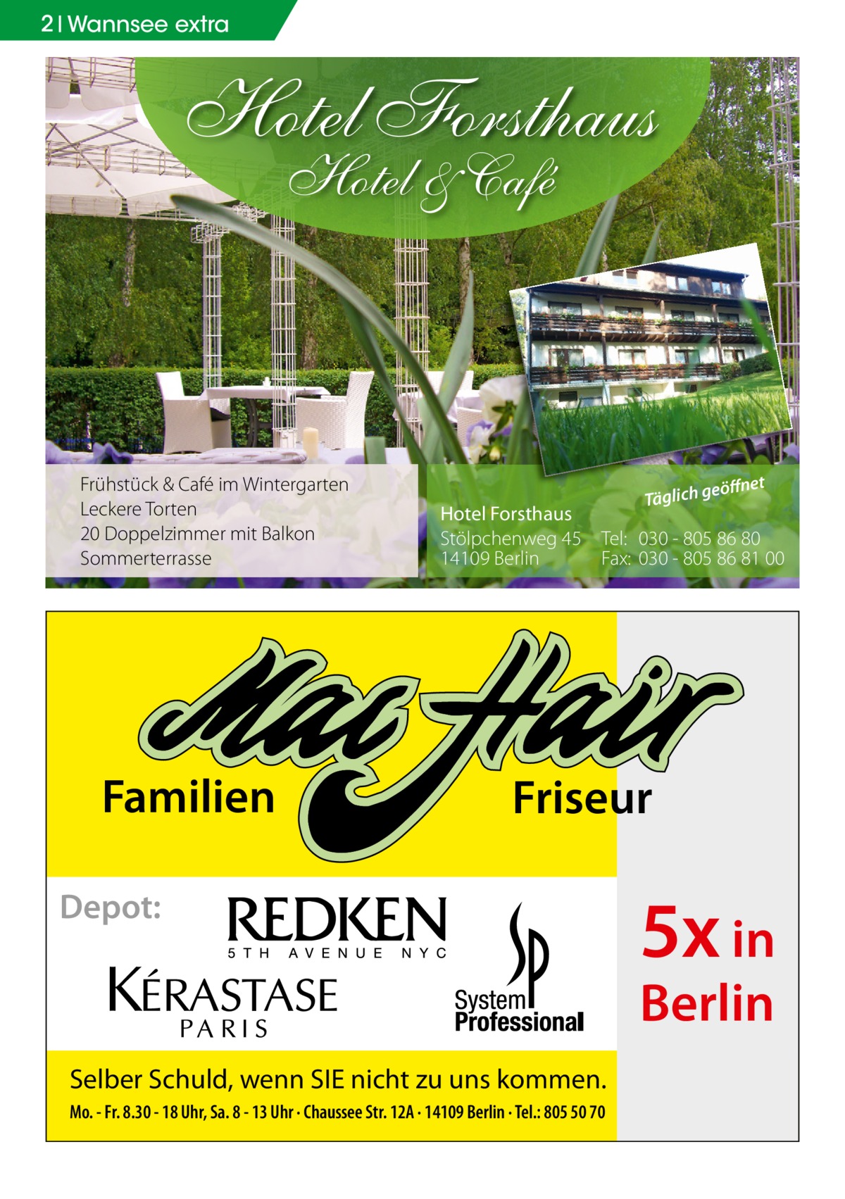 2 Wannsee extra  Hotel Forsthaus Hotel & Café  Frühstück & Café im Wintergarten Leckere Torten 20 Doppelzimmer mit Balkon Sommerterrasse  Familien  eöffnet  Täglich g  Hotel Forsthaus Stölpchenweg 45 Tel: 030 - 805 86 80 14109 Berlin Fax: 030 - 805 86 81 00  Friseur  Depot:  5x in Berlin  Selber Schuld, wenn SIE nicht zu uns kommen. Mo. - Fr. 8.30 - 18 Uhr, Sa. 8 - 13 Uhr · Chaussee Str. 12A · 14109 Berlin · Tel.: 805 50 70