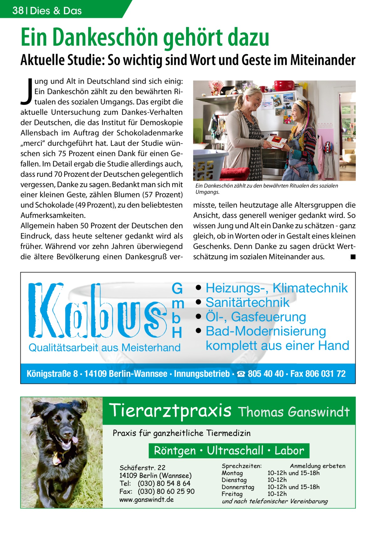 38 Dies & Das  Ein Dankeschön gehört dazu  Aktuelle Studie: So wichtig sind Wort und Geste im Miteinander  J  ung und Alt in Deutschland sind sich einig: Ein Dankeschön zählt zu den bewährten Ritualen des sozialen Umgangs. Das ergibt die aktuelle Untersuchung zum Dankes-Verhalten der Deutschen, die das Institut für Demoskopie Allensbach im Auftrag der Schokoladenmarke „merci“ durchgeführt hat. Laut der Studie wünschen sich 75 Prozent einen Dank für einen Gefallen. Im Detail ergab die Studie allerdings auch, dass rund 70 Prozent der Deutschen gelegentlich vergessen, Danke zu sagen. Bedankt man sich mit einer kleinen Geste, zählen Blumen (57 Prozent) und Schokolade (49 Prozent), zu den beliebtesten Aufmerksamkeiten. Allgemein haben 50 Prozent der Deutschen den Eindruck, dass heute seltener gedankt wird als früher. Während vor zehn Jahren überwiegend die ältere Bevölkerung einen Dankesgruß ver G m b H  Qualitätsarbeit aus Meisterhand  Ein Dankeschön zählt zu den bewährten Ritualen des sozialen Umgangs.  misste, teilen heutzutage alle Altersgruppen die Ansicht, dass generell weniger gedankt wird. So wissen Jung und Alt ein Danke zu schätzen - ganz gleich, ob in Worten oder in Gestalt eines kleinen Geschenks. Denn Danke zu sagen drückt Wertschätzung im sozialen Miteinander aus. � ◾  ● Heizungs-, Klimatechnik ● Sanitärtechnik ● Öl-, Gasfeuerung ● Bad-Modernisierung komplett aus einer Hand  Königstraße 8 · 14109 Berlin-Wannsee · Innungsbetrieb · ☎ 805 40 40 · Fax 806 031 72  Tierarztpraxis Thomas Ganswindt Praxis für ganzheitliche Tiermedizin  Röntgen • Ultraschall • Labor Schäferstr. 22 14109 Berlin (Wannsee) Tel: (030) 80 54 8 64 Fax: (030) 80 60 25 90 www.ganswindt.de  Sprechzeiten: Montag Dienstag Donnerstag Freitag  Anmeldung erbeten 10-12h und 15-18h 10-12h 10-12h und 15-18h 10-12h  und nach telefonischer Vereinbarung
