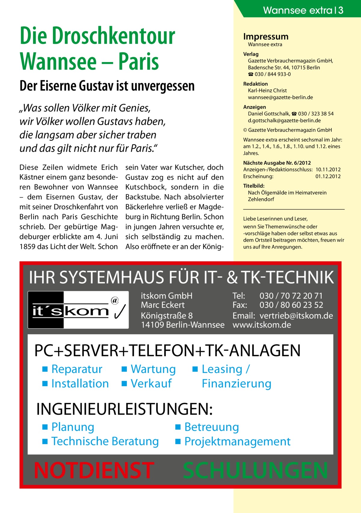 Wannsee extra 3  Die Droschkentour Wannsee – Paris  Impressum Wannsee extra  Der Eiserne Gustav ist unvergessen „Was sollen Völker mit Genies, wir Völker wollen Gustavs haben, die langsam aber sicher traben und das gilt nicht nur für Paris.“ Diese Zeilen widmete Erich Kästner einem ganz besonderen Bewohner von Wannsee – dem Eisernen Gustav, der mit seiner Droschkenfahrt von Berlin nach Paris Geschichte schrieb. Der gebürtige Magdeburger erblickte am 4. Juni 1859 das Licht der Welt. Schon  Verlag Gazette Verbrauchermagazin GmbH, Badensche Str. 44, 10715 Berlin ☎ 030 / 844 933-0 Redaktion Karl-Heinz Christ wannsee@gazette-berlin.de Anzeigen Daniel Gottschalk, ☎ 030 / 323 38 54 d.gottschalk@gazette-berlin.de © Gazette Verbrauchermagazin GmbH Wannsee extra erscheint sechsmal im Jahr: am 1.2., 1.4., 1.6., 1.8., 1.10. und 1.12. eines Jahres.  sein Vater war Kutscher, doch Gustav zog es nicht auf den Kutschbock, sondern in die Backstube. Nach absolvierter Bäckerlehre verließ er Magdeburg in Richtung Berlin. Schon in jungen Jahren versuchte er, sich selbständig zu machen. Also eröffnete er an der König Nächste Ausgabe Nr. 6/2012 Anzeigen-/Redaktionsschluss:	10.11.2012 Erscheinung:	01.12.2012 Titelbild: Nach Ölgemälde im Heimatverein Zehlendorf Liebe Leserinnen und Leser, wenn Sie Themen­wünsche oder -vorschläge haben oder selbst etwas aus dem Ortsteil beitragen möchten, freuen wir uns auf Ihre Anregungen.  IHR SYSTEMHAUS FÜR IT- & TK-TECHNIK it´s kom  @  itskom GmbH Marc Eckert Königstraße 8 14109 Berlin-Wannsee  Tel: 030 / 70 72 20 71 Fax: 030 / 80 60 23 52 Email: vertrieb@itskom.de www.itskom.de  PC+SERVER+TELEFON+TK-ANLAGEN ▪ Reparatur ▪ Wartung ▪ Installation ▪ Verkauf  ▪ Leasing / Finanzierung  INGENIEURLEISTUNGEN: ▪ Planung ▪ Technische Beratung  NOTDIENST  ▪ Betreuung ▪ Projektmanagement  SCHULUNGEN