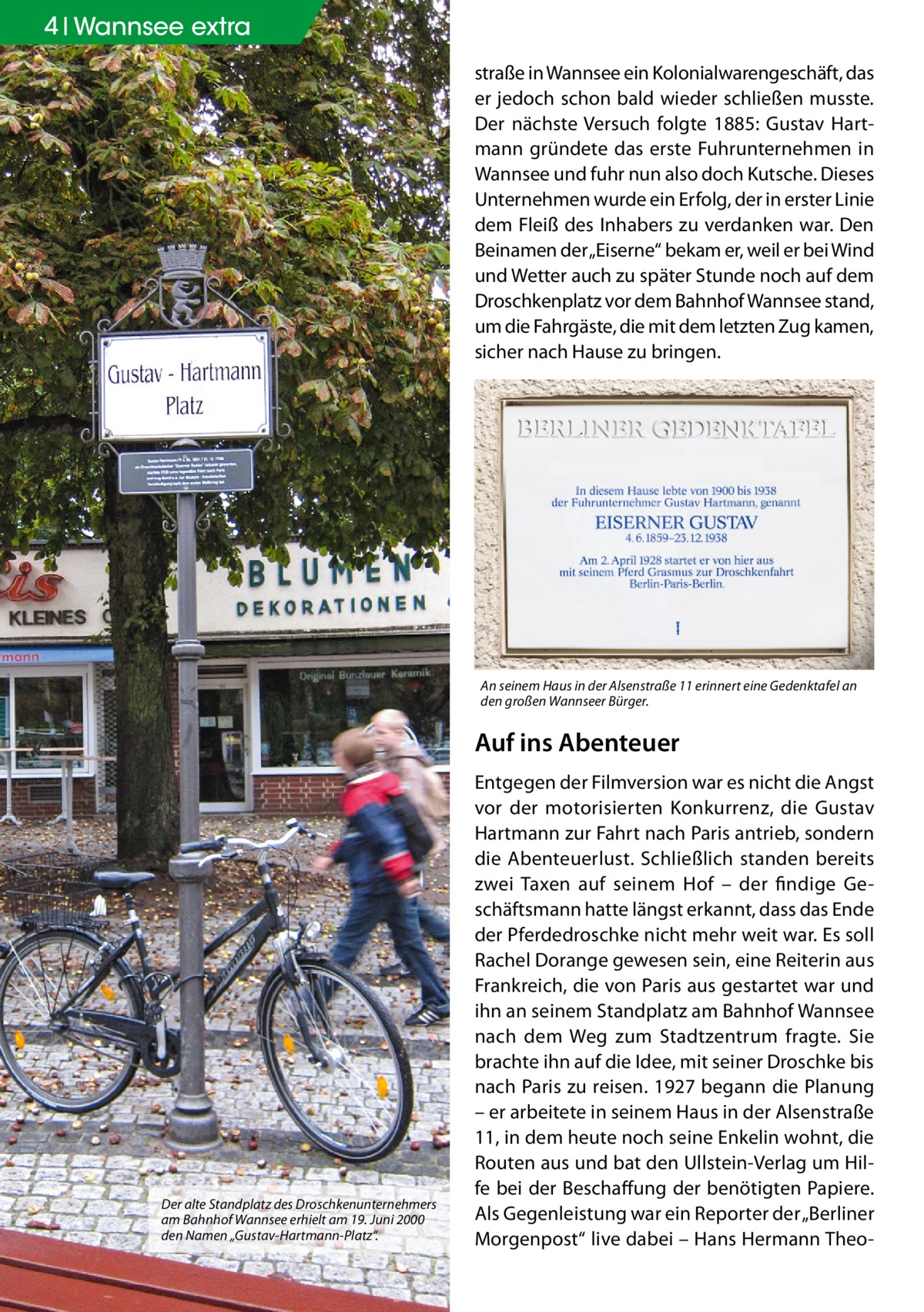 4 Geschichte Wannsee extra straße in Wannsee ein Kolonialwarengeschäft, das er jedoch schon bald wieder schließen musste. Der nächste Versuch folgte 1885: Gustav Hartmann gründete das erste Fuhrunternehmen in Wannsee und fuhr nun also doch Kutsche. Dieses Unternehmen wurde ein Erfolg, der in erster Linie dem Fleiß des Inhabers zu verdanken war. Den Beinamen der „Eiserne“ bekam er, weil er bei Wind und Wetter auch zu später Stunde noch auf dem Droschkenplatz vor dem Bahnhof Wannsee stand, um die Fahrgäste, die mit dem letzten Zug kamen, sicher nach Hause zu bringen.  An seinem Haus in der Alsenstraße 11 erinnert eine Gedenktafel an den großen Wannseer Bürger.  Auf ins Abenteuer  Der alte Standplatz des Droschkenunternehmers am Bahnhof Wannsee erhielt am 19. Juni 2000 den Namen „Gustav-Hartmann-Platz“.  Entgegen der Filmversion war es nicht die Angst vor der motorisierten Konkurrenz, die Gustav Hartmann zur Fahrt nach Paris antrieb, sondern die Abenteuerlust. Schließlich standen bereits zwei Taxen auf seinem Hof – der findige Geschäftsmann hatte längst erkannt, dass das Ende der Pferdedroschke nicht mehr weit war. Es soll Rachel Dorange gewesen sein, eine Reiterin aus Frankreich, die von Paris aus gestartet war und ihn an seinem Standplatz am Bahnhof Wannsee nach dem Weg zum Stadtzentrum fragte. Sie brachte ihn auf die Idee, mit seiner Droschke bis nach Paris zu reisen. 1927 begann die Planung – er arbeitete in seinem Haus in der Alsenstraße 11, in dem heute noch seine Enkelin wohnt, die Routen aus und bat den Ullstein-Verlag um Hilfe bei der Beschaffung der benötigten Papiere. Als Gegenleistung war ein Reporter der „Berliner Morgenpost“ live dabei – Hans Hermann The