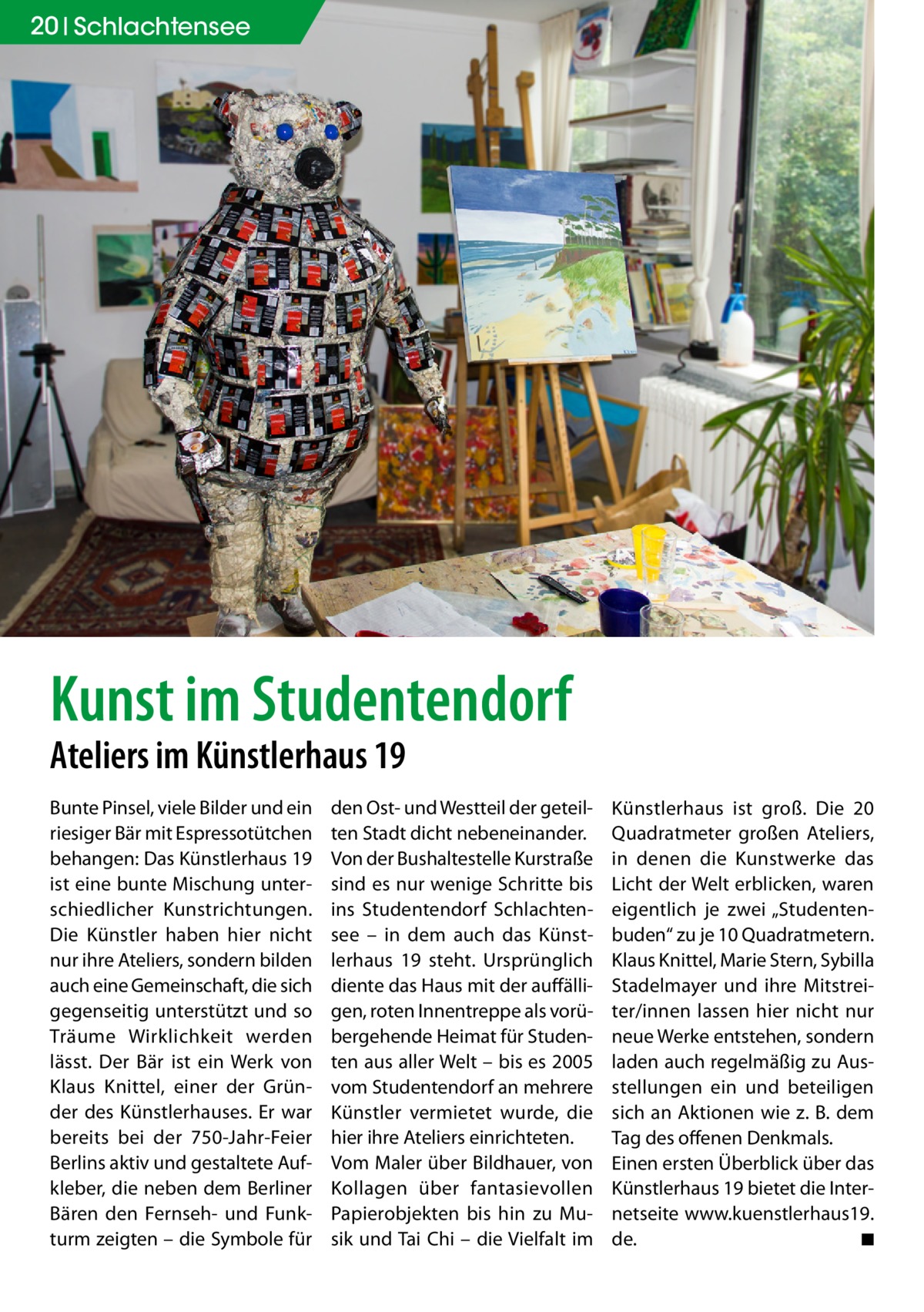 20 Schlachtensee  Kunst im Studentendorf Ateliers im Künstlerhaus 19 Bunte Pinsel, viele Bilder und ein riesiger Bär mit Espressotütchen behangen: Das Künstlerhaus 19 ist eine bunte Mischung unterschiedlicher Kunstrichtungen. Die Künstler haben hier nicht nur ihre Ateliers, sondern bilden auch eine Gemeinschaft, die sich gegenseitig unterstützt und so Träume Wirklichkeit werden lässt. Der Bär ist ein Werk von Klaus Knittel, einer der Gründer des Künstlerhauses. Er war bereits bei der 750-Jahr-Feier Berlins aktiv und gestaltete Aufkleber, die neben dem Berliner Bären den Fernseh- und Funkturm zeigten – die Symbole für  den Ost- und Westteil der geteilten Stadt dicht nebeneinander. Von der Bushaltestelle Kurstraße sind es nur wenige Schritte bis ins Studentendorf Schlachtensee – in dem auch das Künstlerhaus 19 steht. Ursprünglich diente das Haus mit der auffälligen, roten Innentreppe als vorübergehende Heimat für Studenten aus aller Welt – bis es 2005 vom Studentendorf an mehrere Künstler vermietet wurde, die hier ihre Ateliers einrichteten. Vom Maler über Bildhauer, von Kollagen über fantasievollen Papierobjekten bis hin zu Musik und Tai Chi – die Vielfalt im  Künstlerhaus ist groß. Die 20 Quadratmeter großen Ateliers, in denen die Kunstwerke das Licht der Welt erblicken, waren eigentlich je zwei „Studentenbuden“ zu je 10 Quadratmetern. Klaus Knittel, Marie Stern, Sybilla Stadelmayer und ihre Mitstreiter/innen lassen hier nicht nur neue Werke entstehen, sondern laden auch regelmäßig zu Ausstellungen ein und beteiligen sich an Aktionen wie z. B. dem Tag des offenen Denkmals. Einen ersten Überblick über das Künstlerhaus 19 bietet die Internetseite www.kuenstlerhaus19. de. � ◾