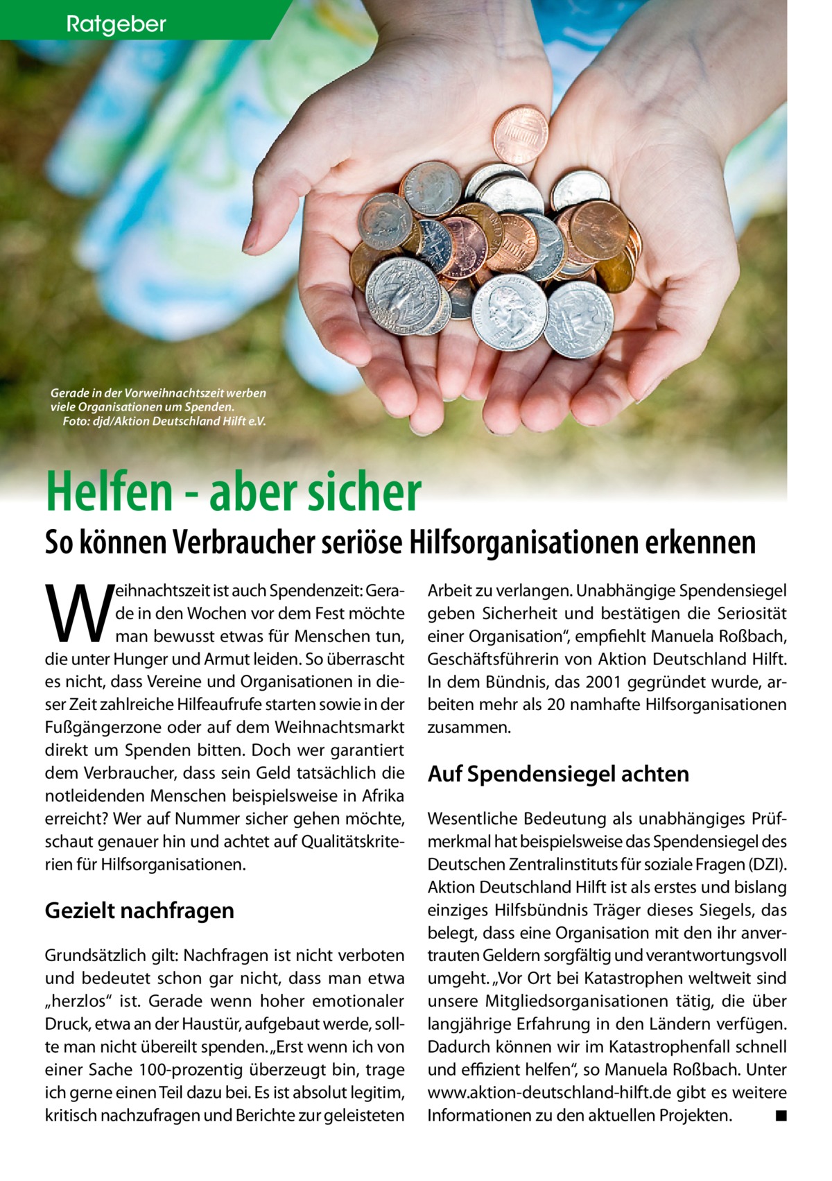 ratgeber  Gerade in der Vorweihnachtszeit werben viele Organisationen um Spenden. Foto: djd/Aktion Deutschland Hilft e.V.  Helfen - aber sicher  So können Verbraucher seriöse Hilfsorganisationen erkennen  W  eihnachtszeit ist auch Spendenzeit: Gerade in den Wochen vor dem Fest möchte man bewusst etwas für Menschen tun, die unter Hunger und Armut leiden. So überrascht es nicht, dass Vereine und Organisationen in dieser Zeit zahlreiche Hilfeaufrufe starten sowie in der Fußgängerzone oder auf dem Weihnachtsmarkt direkt um Spenden bitten. Doch wer garantiert dem Verbraucher, dass sein Geld tatsächlich die notleidenden Menschen beispielsweise in Afrika erreicht? Wer auf Nummer sicher gehen möchte, schaut genauer hin und achtet auf Qualitätskriterien für Hilfsorganisationen.  Gezielt nachfragen Grundsätzlich gilt: Nachfragen ist nicht verboten und bedeutet schon gar nicht, dass man etwa „herzlos“ ist. Gerade wenn hoher emotionaler Druck, etwa an der Haustür, aufgebaut werde, sollte man nicht übereilt spenden. „Erst wenn ich von einer Sache 100-prozentig überzeugt bin, trage ich gerne einen Teil dazu bei. Es ist absolut legitim, kritisch nachzufragen und Berichte zur geleisteten  Arbeit zu verlangen. Unabhängige Spendensiegel geben Sicherheit und bestätigen die Seriosität einer Organisation“, empfiehlt Manuela Roßbach, Geschäftsführerin von Aktion Deutschland Hilft. In dem Bündnis, das 2001 gegründet wurde, arbeiten mehr als 20 namhafte Hilfsorganisationen zusammen.  Auf Spendensiegel achten Wesentliche Bedeutung als unabhängiges Prüfmerkmal hat beispielsweise das Spendensiegel des Deutschen Zentralinstituts für soziale Fragen (DZI). Aktion Deutschland Hilft ist als erstes und bislang einziges Hilfsbündnis Träger dieses Siegels, das belegt, dass eine Organisation mit den ihr anvertrauten Geldern sorgfältig und verantwortungsvoll umgeht. „Vor Ort bei Katastrophen weltweit sind unsere Mitgliedsorganisationen tätig, die über langjährige Erfahrung in den Ländern verfügen. Dadurch können wir im Katastrophenfall schnell und eﬃzient helfen“, so Manuela Roßbach. Unter www.aktion-deutschland-hilft.de gibt es weitere Informationen zu den aktuellen Projekten. ◾