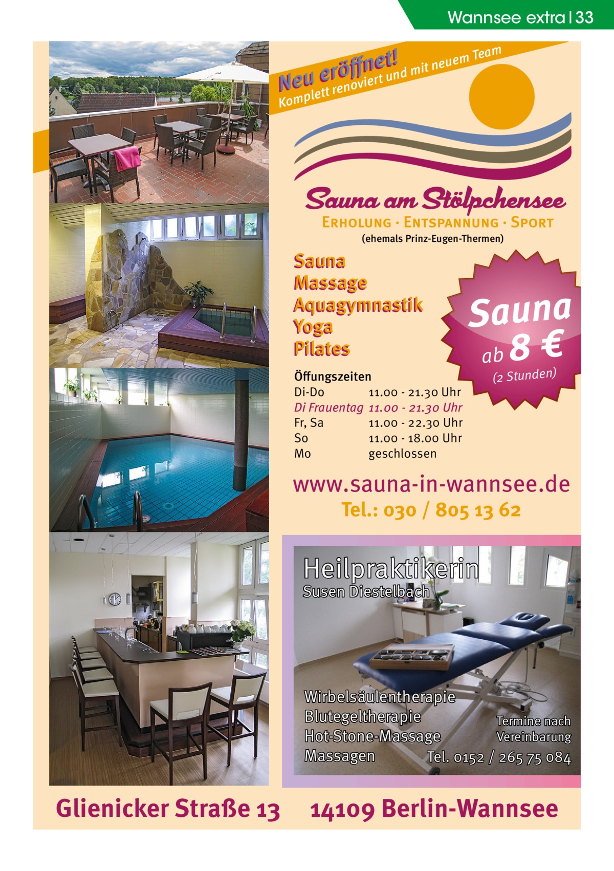 Wannsee extra 33 m t !d mit neuem Tea e n ﬀ erö un N euplett renoviert Kom  (ehemals Prinz-Eugen-Thermen)  Sauna Massage Aquagymnastik Yoga Pilates Öﬀungszeiten Di-Do 11.00 - 21.30 Uhr Di Frauentag 11.00 - 21.30 Uhr Fr, Sa 11.00 - 22.30 Uhr So 11.00 - 18.00 Uhr Mo geschlossen  Sauna ab 8 € (2 Stunden)  www.sauna-in-wannsee.de Tel.: 030 / 805 13 62  Heilpraktikerin Susen Diestelbach  Wirbelsäulentherapie Blutegeltherapie Termine nach Vereinbarung Hot-Stone-Massage Massagen Tel. 0152 / 265 75 084  Glienicker Straße 13  14109 Berlin-Wannsee