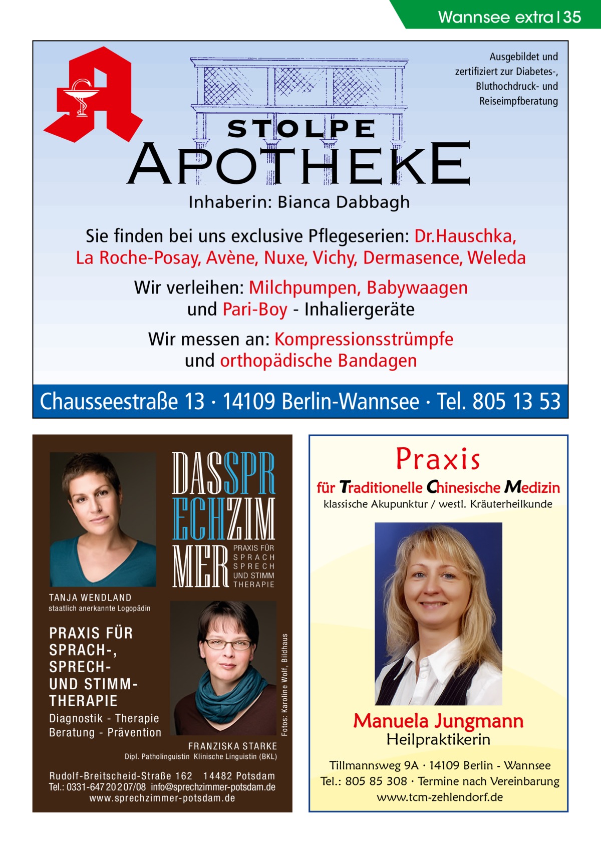 Wannsee extra 35 Ausgebildet und zertifiziert zur Diabetes-, Bluthochdruck- und Reiseimpfberatung  stolpe  ApothekE Inhaberin: Bianca Dabbagh  Sie finden bei uns exclusive Pflegeserien: Dr.Hauschka, La Roche-Posay, Avène, Nuxe, Vichy, Dermasence, Weleda Wir verleihen: Milchpumpen, Babywaagen und Pari-Boy - Inhaliergeräte Wir messen an: Kompressionsstrümpfe und orthopädische Bandagen  Chausseestraße 13 · 14109 Berlin-Wannsee · Tel. 805 13 53  Praxis  DASSPR ECHZIM MER  für Traditionelle Chinesische Medizin klassische Akupunktur / westl. Kräuterheilkunde  PRAXIS FÜR SPRAC H SP R E C H UND STIMM THERAPIE  TA N J A W E N D L A N D staatlich anerkannte Logopädin  Fotos: Karoline Wolf, Bildhaus  PRAXIS FÜR SPRACH-, SPRECHUND STIMMTHERAPIE Diagnostik - Therapie Beratung - Prävention F R A N Z I S K A S TA R K E Dipl. Patholinguistin Klinische Linguistin ( BKL)  Rudolf-Breitscheid-Straße 162 14482 Potsdam Tel.: 0331-647 20 2 07/08 info@sprechzimmer-potsdam.de www.sprechzimmer-potsdam.de  Manuela Jungmann Heilpraktikerin  Tillmannsweg 9A · 14109 Berlin - Wannsee Tel.: 805 85 308 · Termine nach Vereinbarung www.tcm-zehlendorf.de