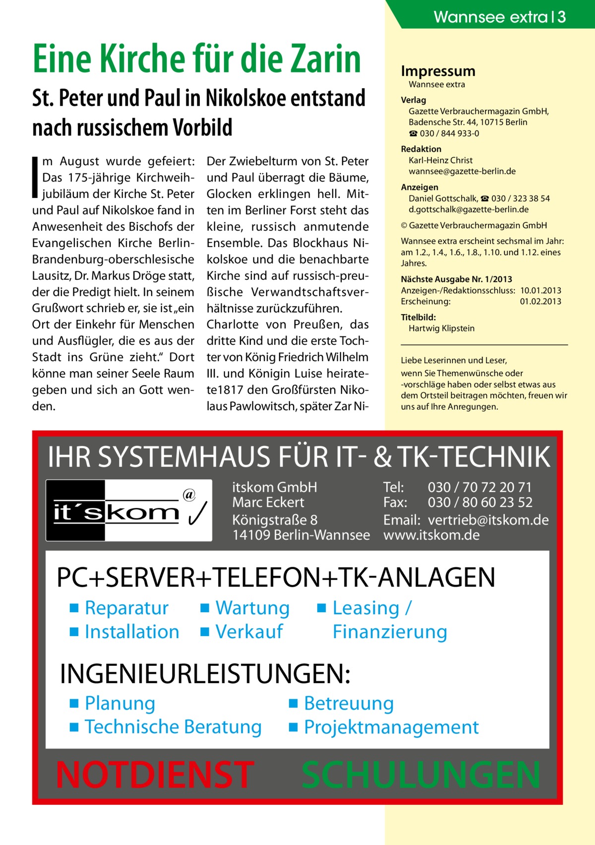 Wannsee extra 3  Eine Kirche für die Zarin  St. Peter und Paul in Nikolskoe entstand nach russischem Vorbild  I  m August wurde gefeiert: Das 175-jährige Kirchweihjubiläum der Kirche St. Peter und Paul auf Nikolskoe fand in Anwesenheit des Bischofs der Evangelischen Kirche BerlinBrandenburg-oberschlesische Lausitz, Dr. Markus Dröge statt, der die Predigt hielt. In seinem Grußwort schrieb er, sie ist „ein Ort der Einkehr für Menschen und Ausflügler, die es aus der Stadt ins Grüne zieht.“ Dort könne man seiner Seele Raum geben und sich an Gott wenden.  Der Zwiebelturm von St. Peter und Paul überragt die Bäume, Glocken erklingen hell. Mitten im Berliner Forst steht das kleine, russisch anmutende Ensemble. Das Blockhaus Nikolskoe und die benachbarte Kirche sind auf russisch-preußische Verwandtschaftsverhältnisse zurückzuführen. Charlotte von Preußen, das dritte Kind und die erste Tochter von König Friedrich Wilhelm III. und Königin Luise heiratete1817 den Großfürsten Nikolaus Pawlowitsch, später Zar Ni Impressum Wannsee extra  Verlag Gazette Verbrauchermagazin GmbH, Badensche Str. 44, 10715 Berlin ☎ 030 / 844 933-0 Redaktion Karl-Heinz Christ wannsee@gazette-berlin.de Anzeigen Daniel Gottschalk, ☎ 030 / 323 38 54 d.gottschalk@gazette-berlin.de © Gazette Verbrauchermagazin GmbH Wannsee extra erscheint sechsmal im Jahr: am 1.2., 1.4., 1.6., 1.8., 1.10. und 1.12. eines Jahres. Nächste Ausgabe Nr. 1/2013 Anzeigen-/Redaktionsschluss:	10.01.2013 Erscheinung:	01.02.2013 Titelbild: Hartwig Klipstein Liebe Leserinnen und Leser, wenn Sie Themen­wünsche oder -vorschläge haben oder selbst etwas aus dem Ortsteil beitragen möchten, freuen wir uns auf Ihre Anregungen.  IHR SYSTEMHAUS FÜR IT- & TK-TECHNIK it´s kom  @  itskom GmbH Marc Eckert Königstraße 8 14109 Berlin-Wannsee  Tel: 030 / 70 72 20 71 Fax: 030 / 80 60 23 52 Email: vertrieb@itskom.de www.itskom.de  PC+SERVER+TELEFON+TK-ANLAGEN ▪ Reparatur ▪ Wartung ▪ Installation ▪ Verkauf  ▪ Leasing / Finanzierung  INGENIEURLEISTUNGEN: ▪ Planung ▪ Technische Beratung  NOTDIENST  ▪ Betreuung ▪ Projektmanagement  SCHULUNGEN
