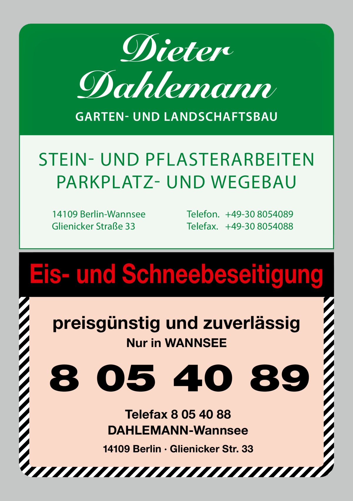 Dieter Dahlemann  GARTEN- UND LANDSCHAFTSBAU  STEIN UND PFLASTERARBEITEN PARKPLATZ UND WEGEBAU 14109 Berlin-Wannsee Glienicker Straße 33  Telefon. +49-30 8054089 Telefax. +49-30 8054088  Eis- und Schneebeseitigung preisgünstig und zuverlässig Nur in WANNSEE  8 05 40 89 Telefax 8 05 40 88 DAHLEMANN-Wannsee 14109 Berlin · Glienicker Str. 33