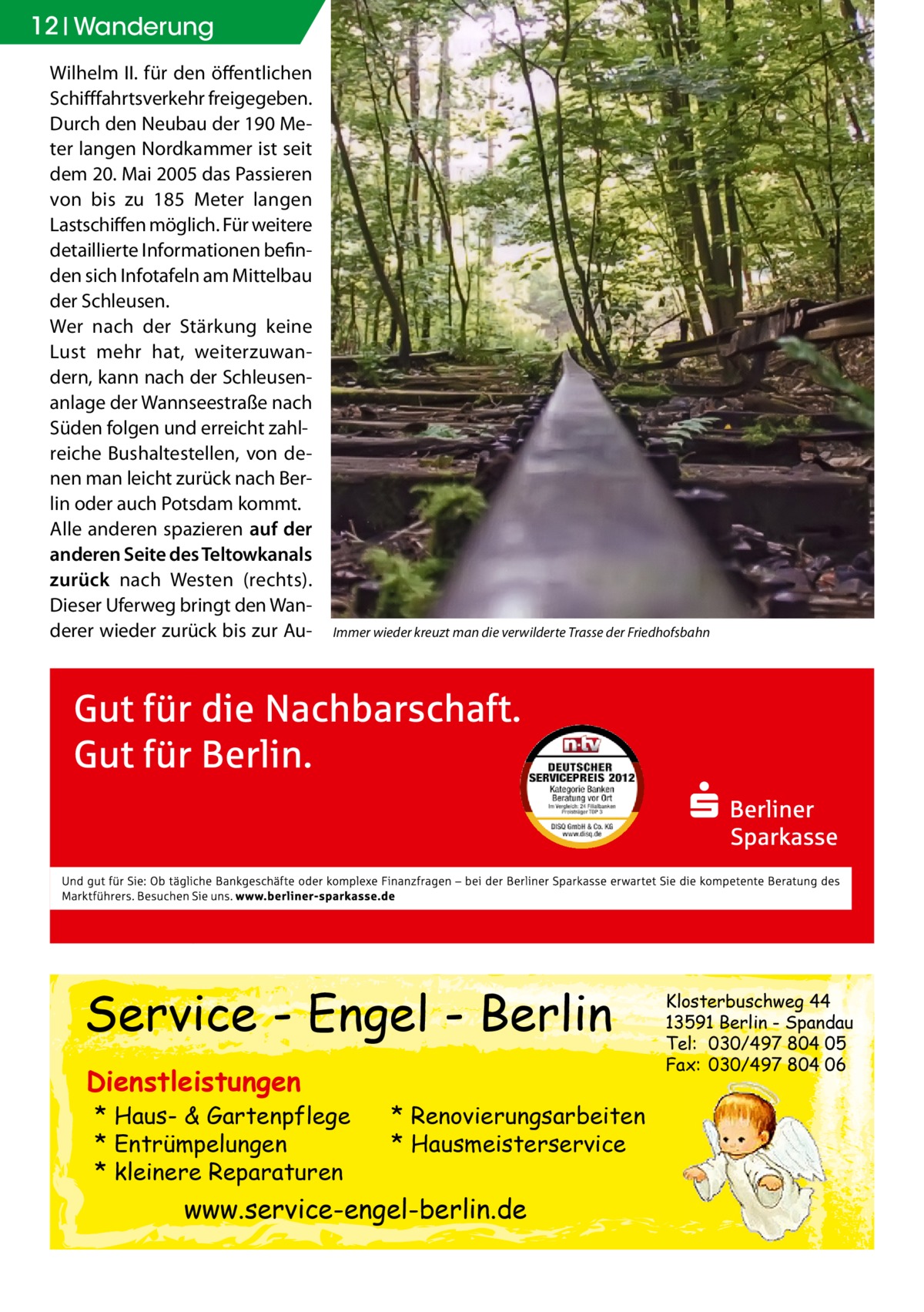 12 Wanderung Wilhelm II. für den öffentlichen Schifffahrtsverkehr freigegeben. Durch den Neubau der 190 Meter langen Nordkammer ist seit dem 20. Mai 2005 das Passieren von bis zu 185 Meter langen Lastschiffen möglich. Für weitere detaillierte Informationen befinden sich Infotafeln am Mittelbau der Schleusen. Wer nach der Stärkung keine Lust mehr hat, weiterzuwandern, kann nach der Schleusenanlage der Wannseestraße nach Süden folgen und erreicht zahlreiche Bushaltestellen, von denen man leicht zurück nach Berlin oder auch Potsdam kommt. Alle anderen spazieren auf der anderen Seite des Teltowkanals zurück nach Westen (rechts). Dieser Uferweg bringt den Wanderer wieder zurück bis zur Au Immer wieder kreuzt man die verwilderte Trasse der Friedhofsbahn  Service - Engel - Berlin Dienstleistungen  * Haus- & Gartenpflege * Entrümpelungen * kleinere Reparaturen  * Renovierungsarbeiten * Hausmeisterservice  www.service-engel-berlin.de  Klosterbuschweg 44 13591 Berlin - Spandau Tel: 030/497 804 05 Fax: 030/497 804 06