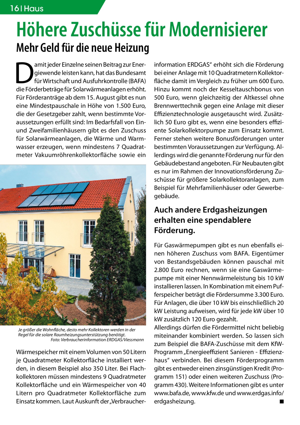 16 Haus  Höhere Zuschüsse für Modernisierer Mehr Geld für die neue Heizung  D  amit jeder Einzelne seinen Beitrag zur Energiewende leisten kann, hat das Bundesamt für Wirtschaft und Ausfuhrkontrolle (BAFA) die Förderbeträge für Solarwärmeanlagen erhöht. Für Förderanträge ab dem 15. August gibt es nun eine Mindestpauschale in Höhe von 1.500 Euro, die der Gesetzgeber zahlt, wenn bestimmte Voraussetzungen erfüllt sind: Im Bedarfsfall von Einund Zweifamilienhäusern gibt es den Zuschuss für Solarwärmeanlagen, die Wärme und Warmwasser erzeugen, wenn mindestens 7 Quadratmeter Vakuumröhrenkollektorfläche sowie ein  information ERDGAS“ erhöht sich die Förderung bei einer Anlage mit 10 Quadratmetern Kollektorfläche damit im Vergleich zu früher um 600 Euro. Hinzu kommt noch der Kesseltauschbonus von 500 Euro, wenn gleichzeitig der Altkessel ohne Brennwerttechnik gegen eine Anlage mit dieser Effizienztechnologie ausgetauscht wird. Zusätzlich 50 Euro gibt es, wenn eine besonders effiziente Solarkollektorpumpe zum Einsatz kommt. Ferner stehen weitere Bonusförderungen unter bestimmten Voraussetzungen zur Verfügung. Allerdings wird die genannte Förderung nur für den Gebäudebestand angeboten. Für Neubauten gibt es nur im Rahmen der Innovationsförderung Zuschüsse für größere Solarkollektoranlagen, zum Beispiel für Mehrfamilienhäuser oder Gewerbegebäude.  Auch andere Erdgasheizungen erhalten eine spendablere Förderung.  Je größer die Wohnfläche, desto mehr Kollektoren werden in der Regel für die solare Raumheizungsunterstützung benötigt. � Foto: Verbraucherinformation ERDGAS/Viessmann  Wärmespeicher mit einem Volumen von 50 Litern je Quadratmeter Kollektorfläche installiert werden, in diesem Beispiel also 350 Liter. Bei Flachkollektoren müssen mindestens 9 Quadratmeter Kollektorfläche und ein Wärmespeicher von 40 Litern pro Quadratmeter Kollektorfläche zum Einsatz kommen. Laut Auskunft der „Verbraucher­  Für Gaswärmepumpen gibt es nun ebenfalls einen höheren Zuschuss vom BAFA. Eigentümer von Bestandsgebäuden können pauschal mit 2.800 Euro rechnen, wenn sie eine Gaswärmepumpe mit einer Nennwärmeleistung bis 10 kW installieren lassen. In Kombination mit einem Pufferspeicher beträgt die Fördersumme 3.300 Euro. Für Anlagen, die über 10 kW bis einschließlich 20 kW Leistung aufweisen, wird für jede kW über 10 kW zusätzlich 120 Euro gezahlt. Allerdings dürfen die Fördermittel nicht beliebig miteinander kombiniert werden. So lassen sich zum Beispiel die BAFA-Zuschüsse mit dem KfWProgramm „Energieeffizient Sanieren - Effizienzhaus“ verbinden. Bei diesem Förderprogramm gibt es entweder einen zinsgünstigen Kredit (Programm 151) oder einen weiteren Zuschuss (Programm 430). Weitere Informationen gibt es unter www.bafa.de, www.kfw.de und ­www.­erdgas.info/ erdgasheizung. � ◾