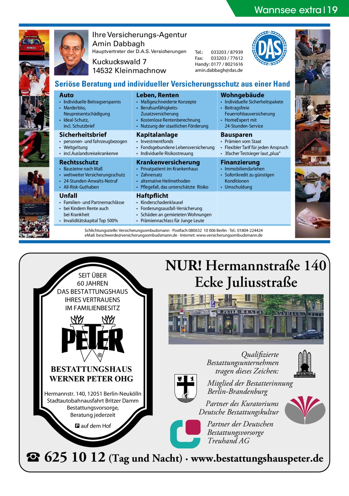 Wannsee extra 19 Ihre Versicherungs-Agentur Amin Dabbagh Hauptvertreter der D.A.S. Versicherungen  Kuckuckswald 7 14532 Kleinmachnow  Tel.: 033203 / 87939 Fax: 033203 / 77612 Handy: 0177 / 8021616 amin.dabbagh@das.de  Seriöse Beratung und individueller Versicherungsschutz aus einer Hand Auto  Leben, Renten  Wohngebäude  Sicherheitsbrief  Kapitalanlage  Bausparen  Rechtsschutz  Krankenversicherung  Finanzierung  Unfall  Haftpflicht  • Individuelle Beitragsersparnis • Marderbiss, Neupreisentschädigung • Ideal-Schutz, incl. Schutzbrief • personen- und fahrzeugbezogen • Weltgeltung • incl.Auslandsreisekrankenve • • • •  Bausteine nach Maß weltweiter Versicherungsschutz 24-Stunden-Anwalts-Notruf All-Risk-Guthaben  • Familien- und Partnernachlässe • bei Kindern Rente auch bei Krankheit • Invaliditätskapital Top 500%  • Maßgeschneiderte Konzepte • BerufsunfähigkeitsZusatzversicherung • Kostenlose Rentenberechnung • Nutzung der staatlichen Förderung • Investmentfonds • Fondsgebundene Lebensversicherung • Individuelle Risikostreuung • • • • • • • •  Privatpatient im Krankenhaus Zahnersatz alternative Heilmethoden Pflegefall, das unterschätzte Risiko  • Individuelle Sicherheitspakete • Beitragsfreie Feuerrohbauversicherung • HomeExpert mit 24-Stunden-Service • Prämien vom Staat • Flexibler Tarif für jeden Anspruch • 3facher Testsieger laut „plua“ • Immobiliendarlehen • Sofortkredit zu günstigen Konditionen • Umschuldung  Kinderschadenklausel Forderungsausfall-Versicherung Schäden an gemieteten Wohnungen Prämiennachlass für Junge Leute  Schlichtungsstelle: Versicherungsombudsmann · Postfach 080632 10 006 Berlin · Tel.: 01804-224424 eMail: beschwerde@versicherungsombudsmann.de · Internet: www.versicherungsombudsmann.de  SEIT ÜBER 60 JAHREN DAS BESTATTUNGSHAUS IHRES VERTRAUENS IM FAMILIENBESITZ  BESTATTUNGSHAUS WERNER PETER OHG Hermannstr. 140, 12051 Berlin-Neukölln Stadtautobahnausfahrt Britzer Damm Bestattungsvorsorge, Beratung jederzeit � auf dem Hof  NUR! Hermannstraße 140 Ecke Juliusstraße  Qualifizierte Bestattungsunternehmen tragen dieses Zeichen: Mitglied der Bestatterinnung Berlin-Brandenburg Partner des Kuratoriums Deutsche Bestattungskultur Partner der Deutschen Bestattungsvorsorge Treuhand AG  � 625 10 12 (Tag und Nacht) · www.bestattungshauspeter.de