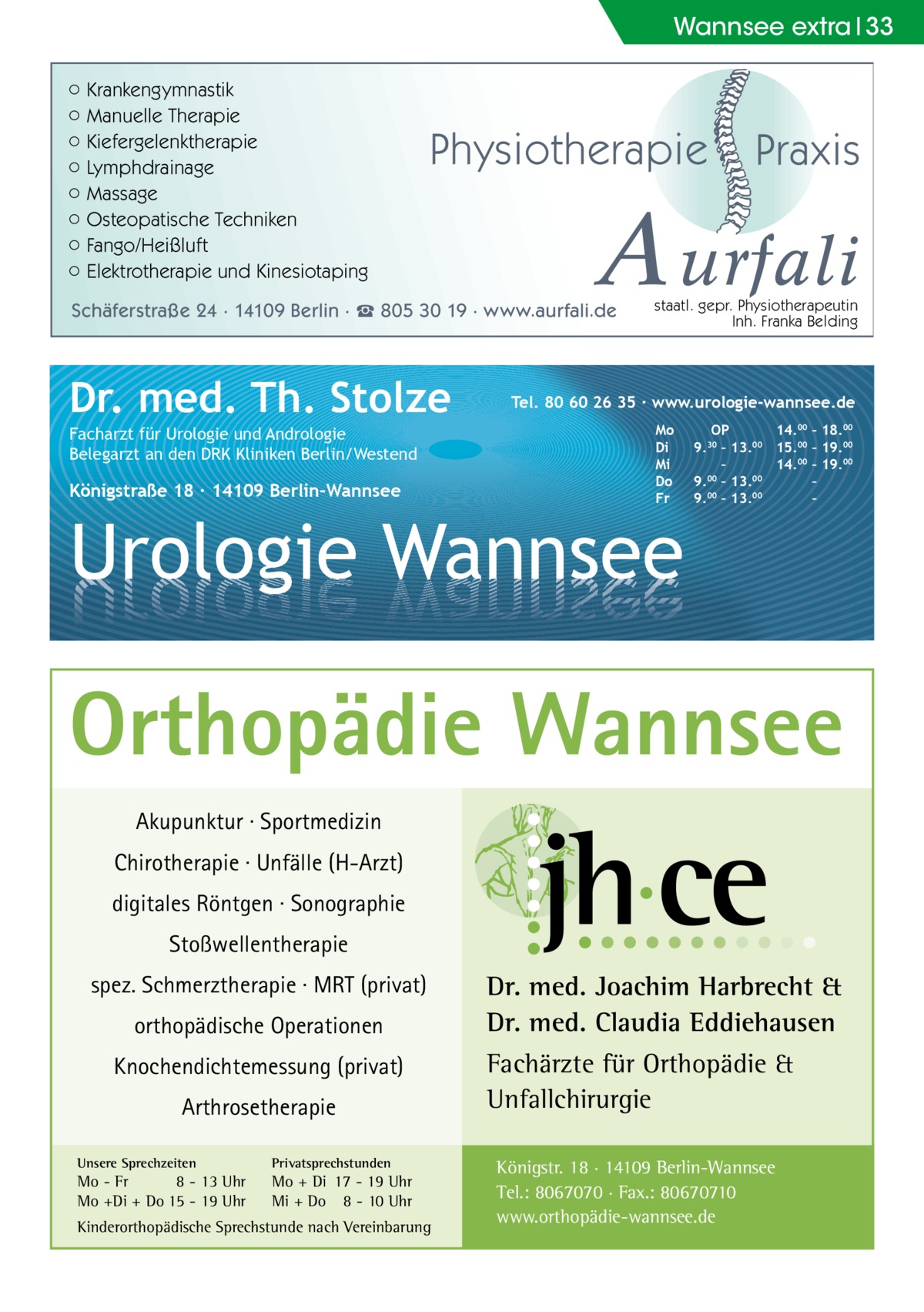 Wannsee extra 33 ○ Krankengymnastik ○ Manuelle Therapie ○ Kiefergelenktherapie ○ Lymphdrainage ○ Massage ○ Osteopatische Techniken ○ Fango/Heißluft ○ Elektrotherapie und Kinesiotaping  Physiotherapie  A urfali  Schäferstraße 24 · 14109 Berlin · ☎ 805 30 19 · www.aurfali.de  Dr. med. Th. Stolze Facharzt für Urologie und Andrologie Belegarzt an den DRK Kliniken Berlin/Westend  Königstraße 18 ∙ 14109 Berlin-Wannsee  Praxis  staatl. gepr. Physiotherapeutin Inh. Franka Belding  Tel. 80 60 26 35 ∙ www.urologie-wannsee.de Mo Di Mi Do Fr  Urologie Wannsee  OP 14.00 – 18.00 9.30 – 13.00 15.00 – 19.00 – 14.00 – 19.00 9.00 – 13.00 – 9.00 – 13.00 – –  Orthopädie Wannsee Akupunktur · Sportmedizin Chirotherapie · Unfälle (H-Arzt) digitales Röntgen · Sonographie Stoßwellentherapie spez. Schmerztherapie · MRT (privat) orthopädische Operationen Knochendichtemessung (privat) Arthrosetherapie Unsere Sprechzeiten  Privatsprechstunden  Mo - Fr 8 - 13 Uhr Mo +Di + Do 15 - 19 Uhr  Mo + Di 17 - 19 Uhr Mi + Do 8 - 10 Uhr  Kinderorthopädische Sprechstunde nach Vereinbarung  Dr. med. Joachim Harbrecht & Dr. med. Claudia Eddiehausen Fachärzte für Orthopädie & Unfallchirurgie Königstr. 18 · 14109 Berlin-Wannsee Tel.: 8067070 · Fax.: 80670710 www.orthopädie-wannsee.de