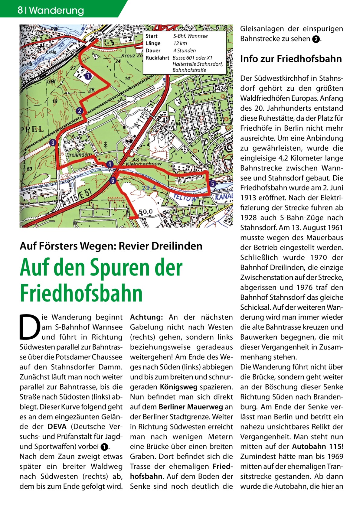 8 Wanderung Start	 Länge	 Dauer	 Rückfahrt	  S-Bhf. Wannsee 12 km 4 Stunden Busse 601 oder X1 Haltestelle Stahnsdorf, Bahnhofstraße  Auf Försters Wegen: Revier Dreilinden  Auf den Spuren der Friedhofsbahn  D  ie Wanderung beginnt am S-Bahnhof Wannsee und führt in Richtung Südwesten parallel zur Bahntrasse über die Potsdamer Chaussee auf den Stahnsdorfer Damm. Zunächst läuft man noch weiter parallel zur Bahntrasse, bis die Straße nach Südosten (links) abbiegt. Dieser Kurve folgend geht es an dem eingezäunten Gelände der DEVA (Deutsche Versuchs- und Prüfanstalt für Jagdund Sportwaffen) vorbei 1. Nach dem Zaun zweigt etwas später ein breiter Waldweg nach Südwesten (rechts) ab, dem bis zum Ende gefolgt wird.  Achtung: An der nächsten Gabelung nicht nach Westen (rechts) gehen, sondern links beziehungsweise geradeaus weitergehen! Am Ende des Weges nach Süden (links) abbiegen und bis zum breiten und schnurgeraden Königsweg spazieren. Nun befindet man sich direkt auf dem Berliner Mauerweg an der Berliner Stadtgrenze. Weiter in Richtung Südwesten erreicht man nach wenigen Metern eine Brücke über einen breiten Graben. Dort befindet sich die Trasse der ehemaligen Friedhofsbahn. Auf dem Boden der Senke sind noch deutlich die  Gleisanlagen der einspurigen Bahnstrecke zu sehen 2.  Info zur Friedhofsbahn Der Südwestkirchhof in Stahnsdorf gehört zu den größten Waldfriedhöfen Europas. Anfang des 20. Jahrhunderts entstand diese Ruhestätte, da der Platz für Friedhöfe in Berlin nicht mehr ausreichte. Um eine Anbindung zu gewährleisten, wurde die eingleisige 4,2 Kilometer lange Bahnstrecke zwischen Wannsee und Stahnsdorf gebaut. Die Friedhofsbahn wurde am 2. Juni 1913 eröffnet. Nach der Elektrifizierung der Strecke fuhren ab 1928 auch S-Bahn-Züge nach Stahnsdorf. Am 13. August 1961 musste wegen des Mauerbaus der Betrieb eingestellt werden. Schließlich wurde 1970 der Bahnhof Dreilinden, die einzige Zwischenstation auf der Strecke, abgerissen und 1976 traf den Bahnhof Stahnsdorf das gleiche Schicksal. Auf der weiteren Wanderung wird man immer wieder die alte Bahntrasse kreuzen und Bauwerken begegnen, die mit dieser Vergangenheit in Zusammenhang stehen. Die Wanderung führt nicht über die Brücke, sondern geht weiter an der Böschung dieser Senke Richtung Süden nach Brandenburg. Am Ende der Senke verlässt man Berlin und betritt ein nahezu unsichtbares Relikt der Vergangenheit. Man steht nun mitten auf der Autobahn 115! Zumindest hätte man bis 1969 mitten auf der ehemaligen Transitstrecke gestanden. Ab dann wurde die Autobahn, die hier an