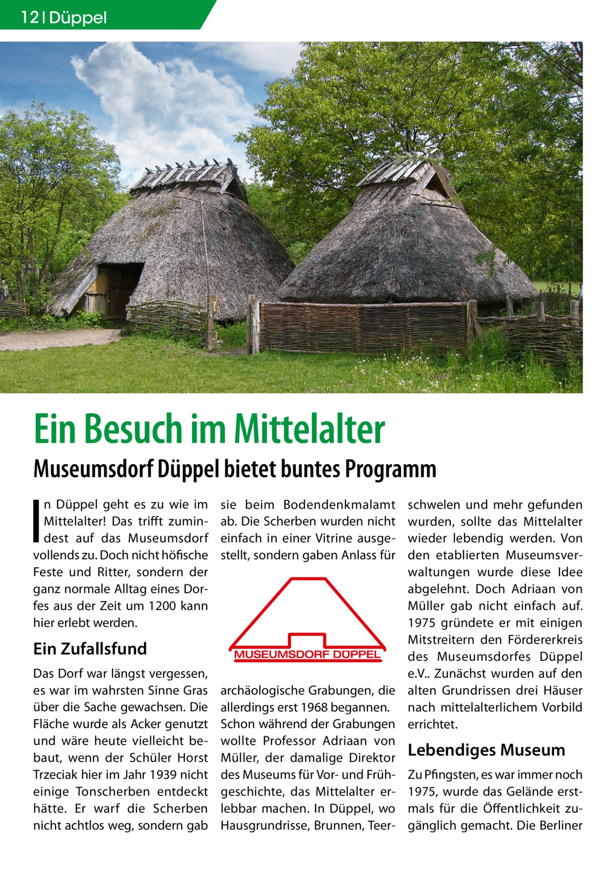 12 Düppel  Ein Besuch im Mittelalter  Museumsdorf Düppel bietet buntes Programm  I  n Düppel geht es zu wie im Mittelalter! Das trifft zumindest auf das Museumsdorf vollends zu. Doch nicht höfische Feste und Ritter, sondern der ganz normale Alltag eines Dorfes aus der Zeit um 1200 kann hier erlebt werden.  Ein Zufallsfund Das Dorf war längst vergessen, es war im wahrsten Sinne Gras über die Sache gewachsen. Die Fläche wurde als Acker genutzt und wäre heute vielleicht bebaut, wenn der Schüler Horst ­Trzeciak hier im Jahr 1939 nicht einige Tonscherben entdeckt hätte. Er warf die Scherben nicht achtlos weg, sondern gab  sie beim Bodendenkmalamt ab. Die Scherben wurden nicht einfach in einer Vitrine ausgestellt, sondern gaben Anlass für  schwelen und mehr gefunden wurden, sollte das Mittelalter wieder lebendig werden. Von den etablierten Museumsverwaltungen wurde diese Idee abgelehnt. Doch Adriaan von Müller gab nicht einfach auf. 1975 gründete er mit einigen Mitstreitern den Fördererkreis des Museumsdorfes Düppel e.V.. Zunächst wurden auf den archäologische Grabungen, die alten Grundrissen drei Häuser allerdings erst 1968 begannen. nach mittelalterlichem Vorbild Schon während der Grabungen errichtet. wollte Professor Adriaan von Müller, der damalige Direktor Lebendiges Museum des Museums für Vor- und Früh- Zu Pfingsten, es war immer noch geschichte, das Mittelalter er- 1975, wurde das Gelände erstlebbar machen. In Düppel, wo mals für die Öffentlichkeit zuHausgrundrisse, Brunnen, Teer- gänglich gemacht. Die Berliner