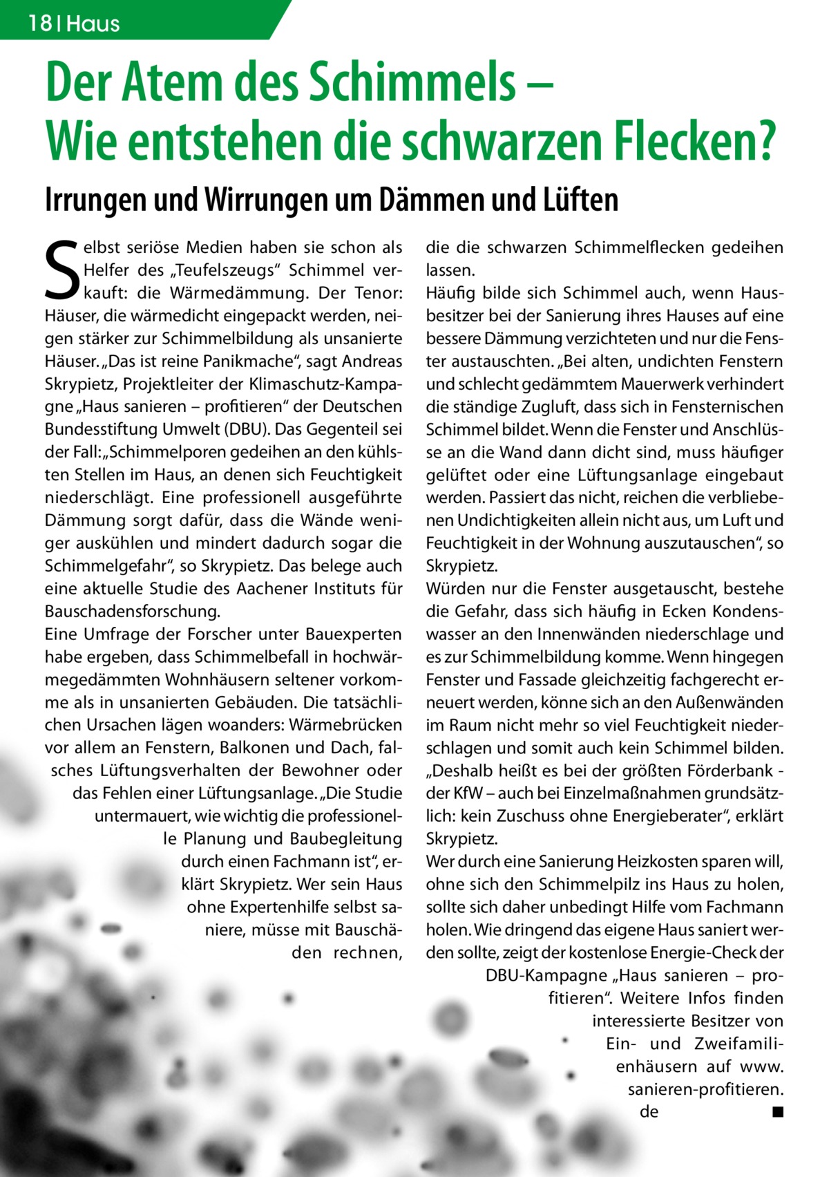 18 Haus  Der Atem des Schimmels – Wie entstehen die schwarzen Flecken? Irrungen und Wirrungen um Dämmen und Lüften  S  elbst seriöse Medien haben sie schon als Helfer des „Teufelszeugs“ Schimmel verkauft: die Wärmedämmung. Der Tenor: Häuser, die wärmedicht eingepackt werden, neigen stärker zur Schimmelbildung als unsanierte Häuser. „Das ist reine Panikmache“, sagt Andreas Skrypietz, Projektleiter der Klimaschutz-Kampagne „Haus sanieren – profitieren“ der Deutschen Bundesstiftung Umwelt (DBU). Das Gegenteil sei der Fall: „Schimmelporen gedeihen an den kühlsten Stellen im Haus, an denen sich Feuchtigkeit niederschlägt. Eine professionell ausgeführte Dämmung sorgt dafür, dass die Wände weniger auskühlen und mindert dadurch sogar die Schimmelgefahr“, so Skrypietz. Das belege auch eine aktuelle Studie des Aachener Instituts für Bauschadensforschung. Eine Umfrage der Forscher unter Bauexperten habe ergeben, dass Schimmelbefall in hochwärmegedämmten Wohnhäusern seltener vorkomme als in unsanierten Gebäuden. Die tatsächlichen Ursachen lägen woanders: Wärmebrücken vor allem an Fenstern, Balkonen und Dach, falsches Lüftungsverhalten der Bewohner oder das Fehlen einer Lüftungsanlage. „Die Studie untermauert, wie wichtig die professionelle Planung und Baubegleitung durch einen Fachmann ist“, erklärt Skrypietz. Wer sein Haus ohne Expertenhilfe selbst saniere, müsse mit Bauschäden rechnen,  die die schwarzen Schimmelflecken gedeihen lassen. Häufig bilde sich Schimmel auch, wenn Hausbesitzer bei der Sanierung ihres Hauses auf eine bessere Dämmung verzichteten und nur die Fenster austauschten. „Bei alten, undichten Fenstern und schlecht gedämmtem Mauerwerk verhindert die ständige Zugluft, dass sich in Fensternischen Schimmel bildet. Wenn die Fenster und Anschlüsse an die Wand dann dicht sind, muss häufiger gelüftet oder eine Lüftungsanlage eingebaut werden. Passiert das nicht, reichen die verbliebenen Undichtigkeiten allein nicht aus, um Luft und Feuchtigkeit in der Wohnung auszutauschen“, so Skrypietz. Würden nur die Fenster ausgetauscht, bestehe die Gefahr, dass sich häufig in Ecken Kondenswasser an den Innenwänden niederschlage und es zur Schimmelbildung komme. Wenn hingegen Fenster und Fassade gleichzeitig fachgerecht erneuert werden, könne sich an den Außenwänden im Raum nicht mehr so viel Feuchtigkeit niederschlagen und somit auch kein Schimmel bilden. „Deshalb heißt es bei der größten Förderbank der KfW – auch bei Einzelmaßnahmen grundsätzlich: kein Zuschuss ohne Energieberater“, erklärt Skrypietz. Wer durch eine Sanierung Heizkosten sparen will, ohne sich den Schimmelpilz ins Haus zu holen, sollte sich daher unbedingt Hilfe vom Fachmann holen. Wie dringend das eigene Haus saniert werden sollte, zeigt der kostenlose Energie-Check der DBU-Kampagne „Haus sanieren – profitieren“. Weitere Infos finden interessierte Besitzer von Ein- und Zweifamilienhäusern auf www.­ sanieren-profitieren. de � ◾