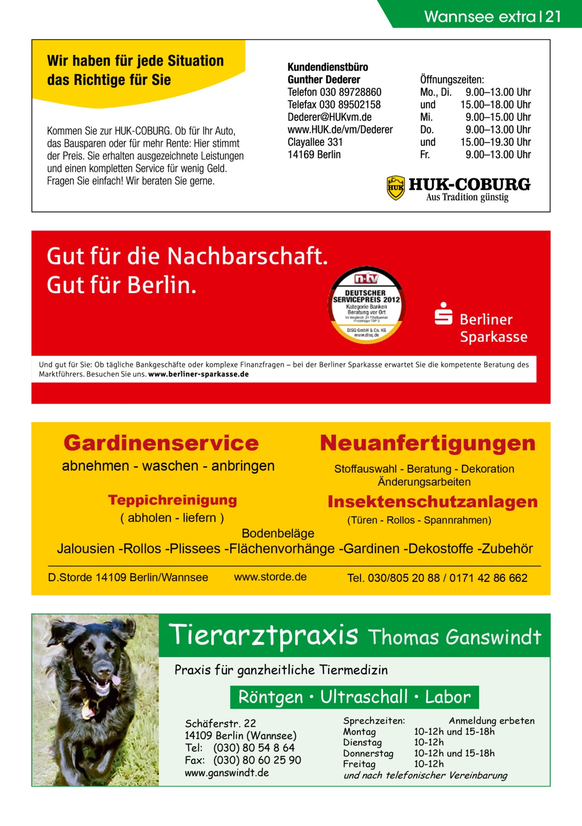 Wannsee extra 21  Gardinenservice  abnehmen - waschen - anbringen  Stoffauswahl - Beratung - Dekoration Änderungsarbeiten  Insektenschutzanlagen  Teppichreinigung ( abholen - liefern )  Neuanfertigungen  Bodenbeläge  (Türen - Rollos - Spannrahmen)  Jalousien -Rollos -Plissees -Flächenvorhänge -Gardinen -Dekostoffe -Zubehör D.Storde 14109 Berlin/Wannsee  www.storde.de  Tel. 030/805 20 88 / 0171 42 86 662  Tierarztpraxis Thomas Ganswindt Praxis für ganzheitliche Tiermedizin  Röntgen • Ultraschall • Labor Schäferstr. 22 14109 Berlin (Wannsee) Tel: (030) 80 54 8 64 Fax: (030) 80 60 25 90 www.ganswindt.de  Sprechzeiten: Montag Dienstag Donnerstag Freitag  Anmeldung erbeten 10-12h und 15-18h 10-12h 10-12h und 15-18h 10-12h  und nach telefonischer Vereinbarung