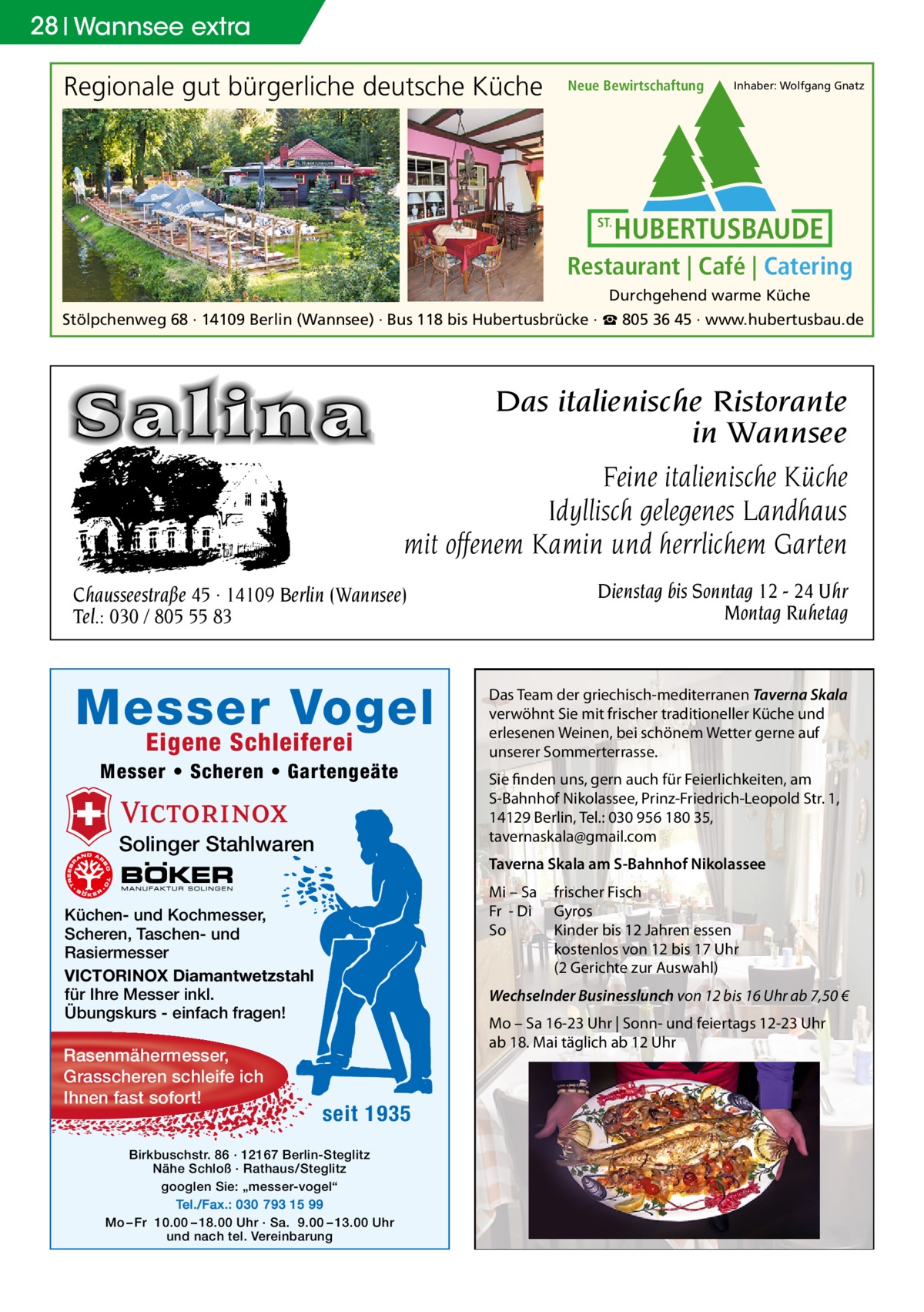 28 Wannsee extra  Regionale gut bürgerliche deutsche Küche  Neue Bewirtschaftung  ST.  Inhaber: Wolfgang Gnatz  HUBERTUSBAUDE  Restaurant | Café | Catering Durchgehend warme Küche  Stölpchenweg 68 · 14109 Berlin (Wannsee) · Bus 118 bis Hubertusbrücke · ☎ 805 36 45 · www.hubertusbau.de  Das italienische Ristorante in Wannsee Feine italienische Küche Idyllisch gelegenes Landhaus mit offenem Kamin und herrlichem Garten Dienstag bis Sonntag 12 - 24 Uhr Montag Ruhetag  Chausseestraße 45 · 14109 Berlin (Wannsee) Tel.: 030 / 805 55 83  Messer Vogel Eigene Schleiferei  Messer • Scheren • Gartengeäte  Solinger Stahlwaren  Sie finden uns, gern auch für Feierlichkeiten, am S-Bahnhof Nikolassee, Prinz-Friedrich-Leopold Str. 1, 14129 Berlin, Tel.: 030 956 180 35, tavernaskala@gmail.com Taverna Skala am S-Bahnhof Nikolassee Mi – Sa Fr - Di So  Küchen- und Kochmesser, Scheren, Taschen- und Rasiermesser VICTORINOX Diamantwetzstahl für Ihre Messer inkl. Übungskurs - einfach fragen!  Rasenmähermesser, Grasscheren schleife ich Ihnen fast sofort!  Das Team der griechisch-mediterranen Taverna Skala verwöhnt Sie mit frischer traditioneller Küche und erlesenen Weinen, bei schönem Wetter gerne auf unserer Sommerterrasse.  frischer Fisch Gyros Kinder bis 12 Jahren essen kostenlos von 12 bis 17 Uhr (2 Gerichte zur Auswahl)  Wechselnder Businesslunch von 12 bis 16 Uhr ab 7,50 € Mo – Sa 16-23 Uhr | Sonn- und feiertags 12-23 Uhr ab 18. Mai täglich ab 12 Uhr  seit 1935  Birkbuschstr. 86 · 12167 Berlin-Steglitz Nähe Schloß · Rathaus/Steglitz googlen Sie: „messer-vogel“ Tel./Fax.: 030 793 15 99 Mo – Fr 10.00 – 18.00 Uhr · Sa. 9.00 – 13.00 Uhr und nach tel. Vereinbarung