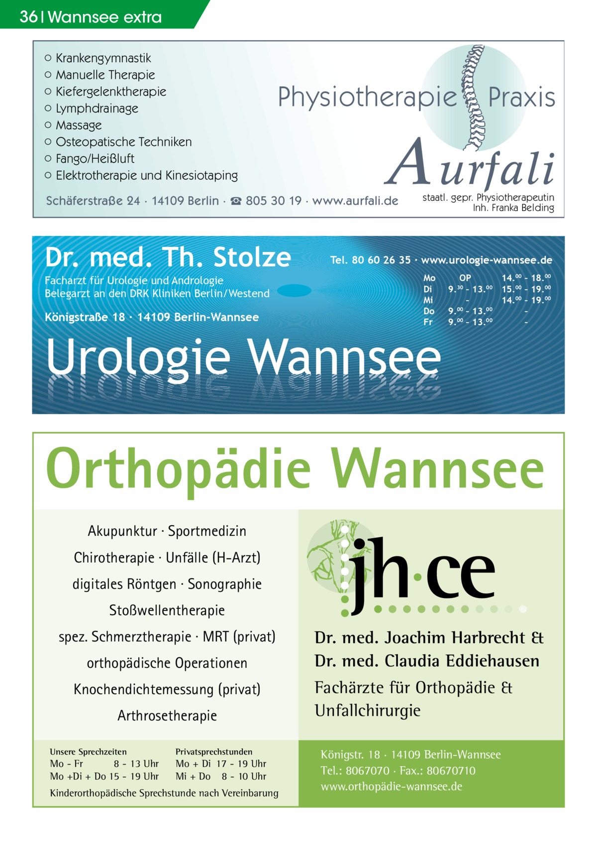 36 Wannsee extra ○ Krankengymnastik ○ Manuelle Therapie ○ Kiefergelenktherapie ○ Lymphdrainage ○ Massage ○ Osteopatische Techniken ○ Fango/Heißluft ○ Elektrotherapie und Kinesiotaping  Physiotherapie  A urfali  Schäferstraße 24 · 14109 Berlin · ☎ 805 30 19 · www.aurfali.de  Dr. med. Th. Stolze Facharzt für Urologie und Andrologie Belegarzt an den DRK Kliniken Berlin/Westend  Königstraße 18 ∙ 14109 Berlin-Wannsee  Praxis  staatl. gepr. Physiotherapeutin Inh. Franka Belding  Tel. 80 60 26 35 ∙ www.urologie-wannsee.de Mo Di Mi Do Fr  Urologie Wannsee  OP 14.00 – 18.00 9.30 – 13.00 15.00 – 19.00 – 14.00 – 19.00 9.00 – 13.00 – 9.00 – 13.00 – –  Orthopädie Wannsee Akupunktur · Sportmedizin Chirotherapie · Unfälle (H-Arzt) digitales Röntgen · Sonographie Stoßwellentherapie spez. Schmerztherapie · MRT (privat) orthopädische Operationen Knochendichtemessung (privat) Arthrosetherapie Unsere Sprechzeiten  Privatsprechstunden  Mo - Fr 8 - 13 Uhr Mo +Di + Do 15 - 19 Uhr  Mo + Di 17 - 19 Uhr Mi + Do 8 - 10 Uhr  Kinderorthopädische Sprechstunde nach Vereinbarung  Dr. med. Joachim Harbrecht & Dr. med. Claudia Eddiehausen Fachärzte für Orthopädie & Unfallchirurgie Königstr. 18 · 14109 Berlin-Wannsee Tel.: 8067070 · Fax.: 80670710 www.orthopädie-wannsee.de