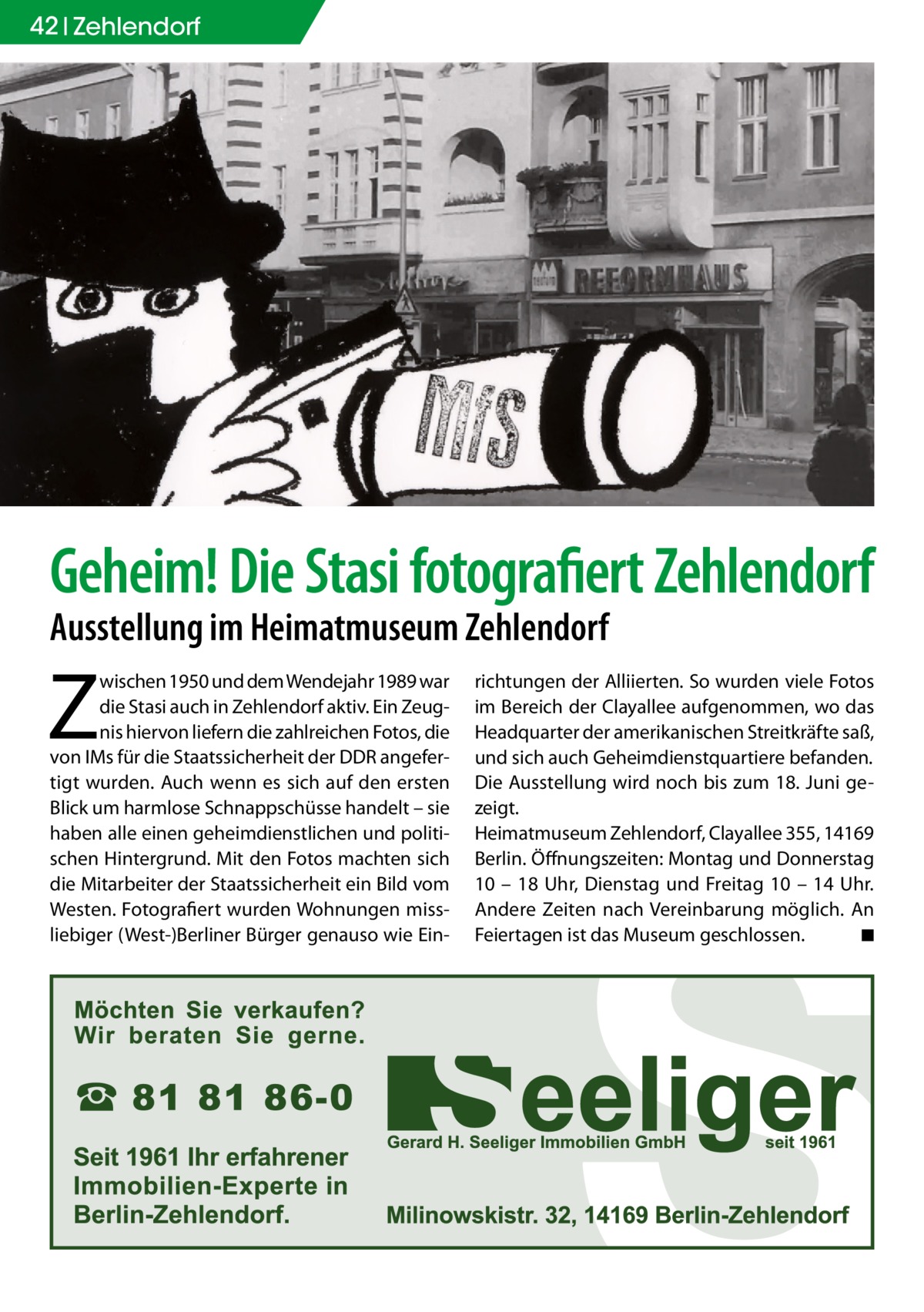 42 Zehlendorf  Geheim! Die Stasi fotografiert Zehlendorf Ausstellung im Heimatmuseum Zehlendorf  Z  wischen 1950 und dem Wendejahr 1989 war die Stasi auch in Zehlendorf aktiv. Ein Zeugnis hiervon liefern die zahlreichen Fotos, die von IMs für die Staatssicherheit der DDR angefertigt wurden. Auch wenn es sich auf den ersten Blick um harmlose Schnappschüsse handelt – sie haben alle einen geheimdienstlichen und politischen Hintergrund. Mit den Fotos machten sich die Mitarbeiter der Staatssicherheit ein Bild vom Westen. Fotografiert wurden Wohnungen missliebiger (West-)Berliner Bürger genauso wie Ein richtungen der Alliierten. So wurden viele Fotos im Bereich der Clayallee aufgenommen, wo das Headquarter der amerikanischen Streitkräfte saß, und sich auch Geheimdienstquartiere befanden. Die Ausstellung wird noch bis zum 18. Juni gezeigt. ­Heimatmuseum Zehlendorf, Clayallee 355, 14169 Berlin. Öffnungszeiten: Montag und Donnerstag 10 – 18 Uhr, Dienstag und Freitag 10 – 14 Uhr. Andere Zeiten nach Vereinbarung möglich. An Feiertagen ist das Museum geschlossen. � ◾