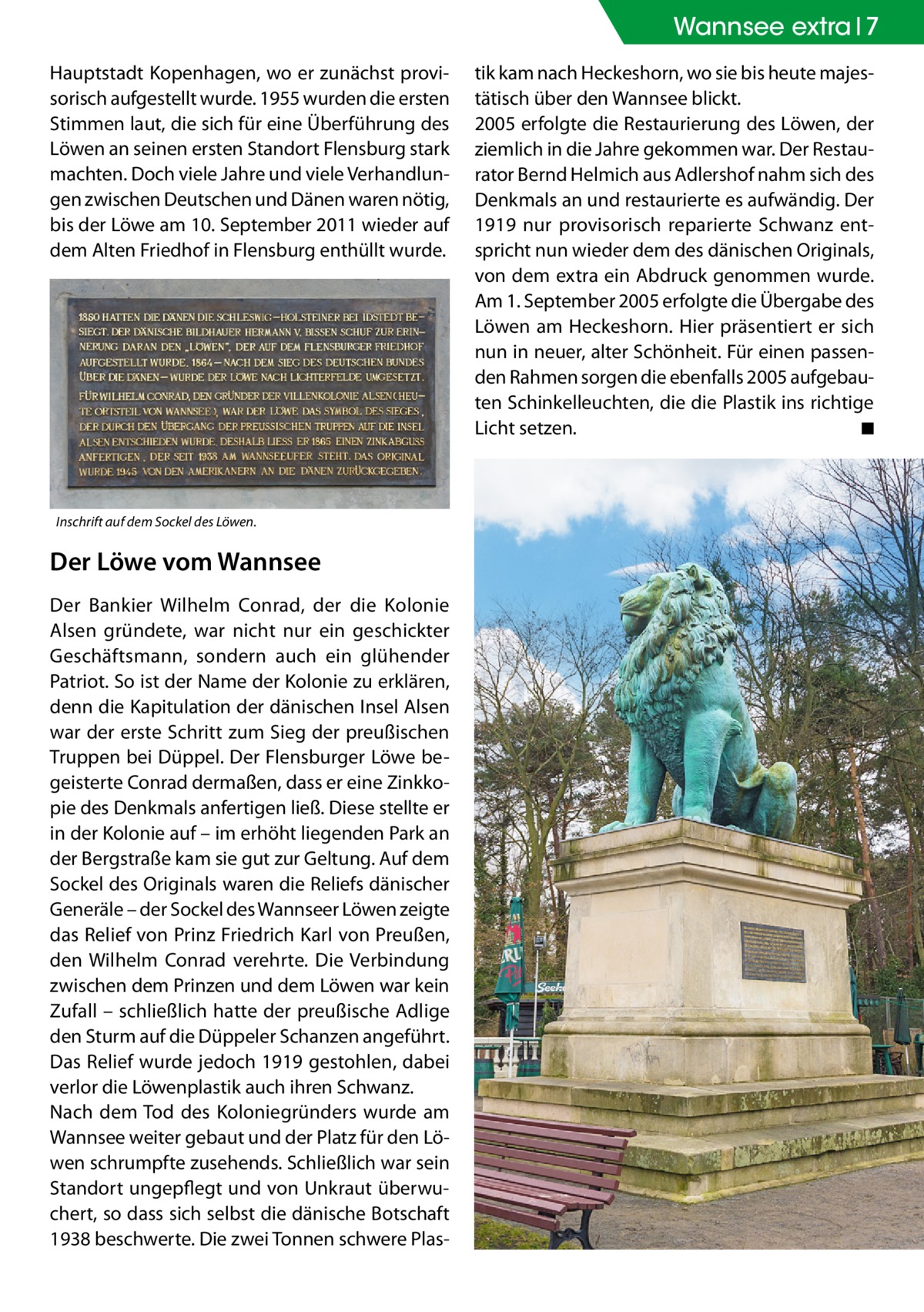 Wannsee Zehlendorf extra 7 Hauptstadt Kopenhagen, wo er zunächst provisorisch aufgestellt wurde. 1955 wurden die ersten Stimmen laut, die sich für eine Überführung des Löwen an seinen ersten Standort Flensburg stark machten. Doch viele Jahre und viele Verhandlungen zwischen Deutschen und Dänen waren nötig, bis der Löwe am 10. September 2011 wieder auf dem Alten Friedhof in Flensburg enthüllt wurde.  Inschrift auf dem Sockel des Löwen.  Der Löwe vom Wannsee Der Bankier Wilhelm Conrad, der die Kolonie Alsen gründete, war nicht nur ein geschickter Geschäftsmann, sondern auch ein glühender Patriot. So ist der Name der Kolonie zu erklären, denn die Kapitulation der dänischen Insel Alsen war der erste Schritt zum Sieg der preußischen Truppen bei Düppel. Der Flensburger Löwe begeisterte Conrad dermaßen, dass er eine Zinkkopie des Denkmals anfertigen ließ. Diese stellte er in der Kolonie auf – im erhöht liegenden Park an der Bergstraße kam sie gut zur Geltung. Auf dem Sockel des Originals waren die Reliefs dänischer Generäle – der Sockel des Wannseer Löwen zeigte das Relief von Prinz Friedrich Karl von Preußen, den Wilhelm Conrad verehrte. Die Verbindung zwischen dem Prinzen und dem Löwen war kein Zufall – schließlich hatte der preußische Adlige den Sturm auf die Düppeler Schanzen angeführt. Das Relief wurde jedoch 1919 gestohlen, dabei verlor die Löwenplastik auch ihren Schwanz. Nach dem Tod des Koloniegründers wurde am Wannsee weiter gebaut und der Platz für den Löwen schrumpfte zusehends. Schließlich war sein Standort ungepflegt und von Unkraut überwuchert, so dass sich selbst die dänische Botschaft 1938 beschwerte. Die zwei Tonnen schwere Plas tik kam nach Heckeshorn, wo sie bis heute majestätisch über den Wannsee blickt. 2005 erfolgte die Restaurierung des Löwen, der ziemlich in die Jahre gekommen war. Der Restaurator Bernd Helmich aus Adlershof nahm sich des Denkmals an und restaurierte es aufwändig. Der 1919 nur provisorisch reparierte Schwanz entspricht nun wieder dem des dänischen Originals, von dem extra ein Abdruck genommen wurde. Am 1. September 2005 erfolgte die Übergabe des Löwen am Heckeshorn. Hier präsentiert er sich nun in neuer, alter Schönheit. Für einen passenden Rahmen sorgen die ebenfalls 2005 aufgebauten Schinkelleuchten, die die Plastik ins richtige Licht setzen. � ◾