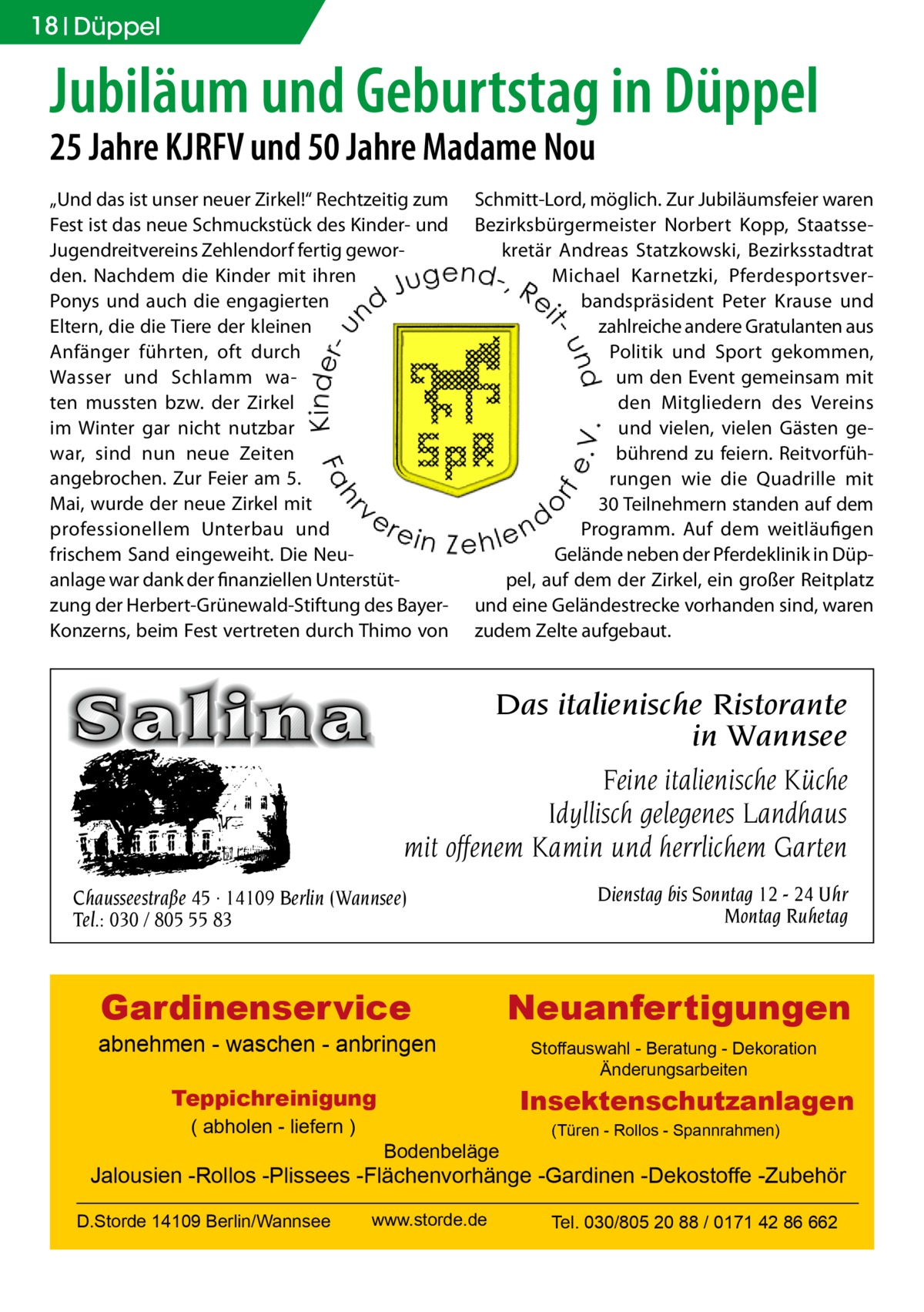 18 Düppel  Jubiläum und Geburtstag in Düppel 25 Jahre KJRFV und 50 Jahre Madame Nou „Und das ist unser neuer Zirkel!“ Rechtzeitig zum Fest ist das neue Schmuckstück des Kinder- und Jugendreitvereins Zehlendorf fertig geworden. Nachdem die Kinder mit ihren Ponys und auch die engagierten Eltern, die die Tiere der kleinen Anfänger führten, oft durch Wasser und Schlamm waten mussten bzw. der Zirkel im Winter gar nicht nutzbar war, sind nun neue Zeiten angebrochen. Zur Feier am 5. Mai, wurde der neue Zirkel mit professionellem Unterbau und frischem Sand eingeweiht. Die Neuanlage war dank der finanziellen Unterstützung der Herbert-Grünewald-Stiftung des BayerKonzerns, beim Fest vertreten durch Thimo von  Schmitt-Lord, möglich. Zur Jubiläumsfeier waren Bezirksbürgermeister Norbert Kopp, Staatssekretär Andreas Statzkowski, Bezirksstadtrat Michael Karnetzki, Pferdesportsverbandspräsident Peter Krause und zahlreiche andere Gratulanten aus Politik und Sport gekommen, um den Event gemeinsam mit den Mitgliedern des Vereins und vielen, vielen Gästen gebührend zu feiern. Reitvorführungen wie die Quadrille mit 30 Teilnehmern standen auf dem Programm. Auf dem weitläufigen Gelände neben der Pferdeklinik in Düppel, auf dem der Zirkel, ein großer Reitplatz und eine Geländestrecke vorhanden sind, waren zudem Zelte aufgebaut.  Das italienische Ristorante in Wannsee Feine italienische Küche Idyllisch gelegenes Landhaus mit offenem Kamin und herrlichem Garten Chausseestraße 45 · 14109 Berlin (Wannsee) Tel.: 030 / 805 55 83  Dienstag bis Sonntag 12 - 24 Uhr Montag Ruhetag  Gardinenservice  Neuanfertigungen  abnehmen - waschen - anbringen  Insektenschutzanlagen  Teppichreinigung ( abholen - liefern )  Stoffauswahl - Beratung - Dekoration Änderungsarbeiten  Bodenbeläge  (Türen - Rollos - Spannrahmen)  Jalousien -Rollos -Plissees -Flächenvorhänge -Gardinen -Dekostoffe -Zubehör D.Storde 14109 Berlin/Wannsee  www.storde.de  Tel. 030/805 20 88 / 0171 42 86 662