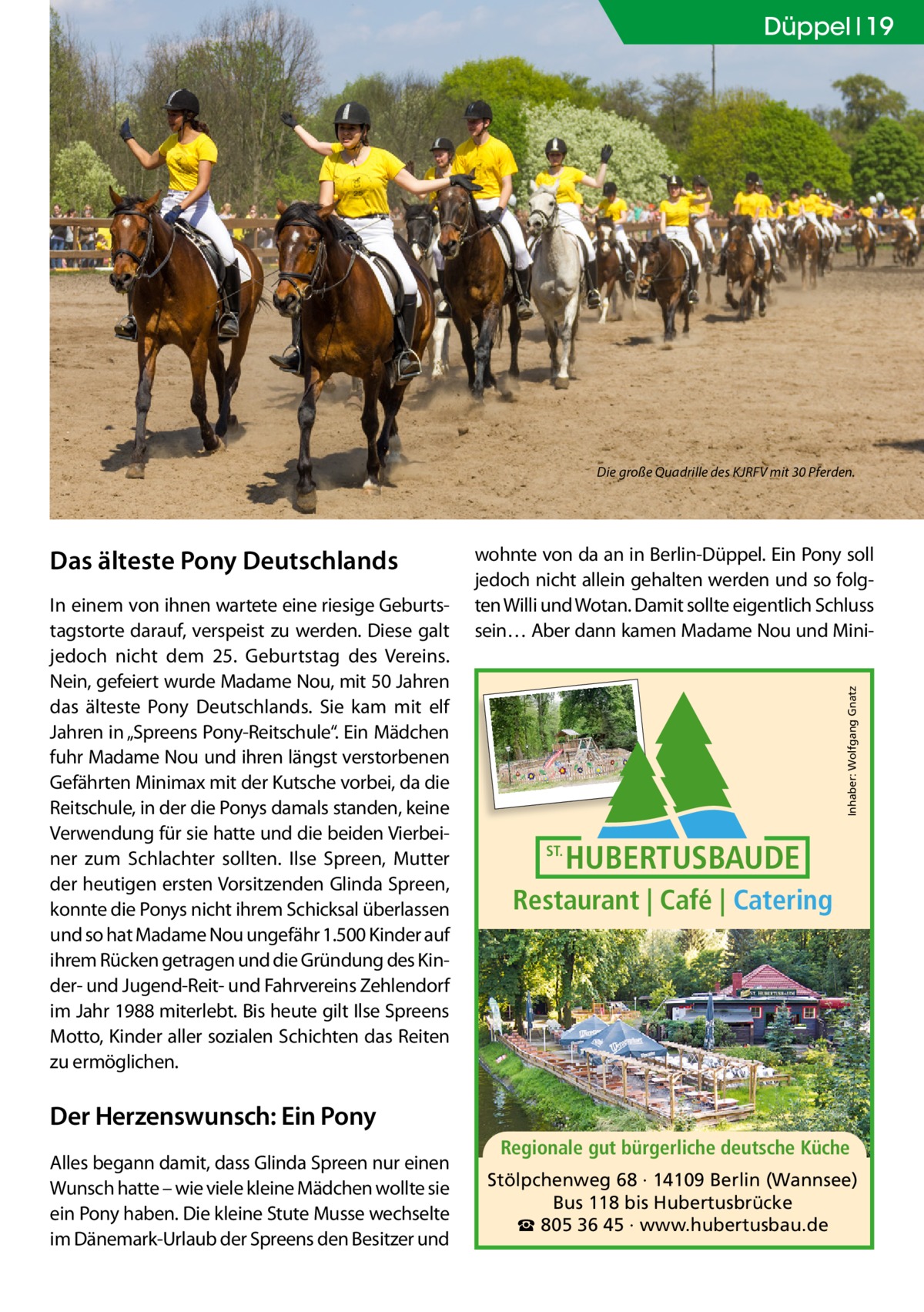 Düppel 19  Die große Quadrille des KJRFV mit 30 Pferden.  In einem von ihnen wartete eine riesige Geburtstagstorte darauf, verspeist zu werden. Diese galt jedoch nicht dem 25. Geburtstag des Vereins. Nein, gefeiert wurde Madame Nou, mit 50 Jahren das älteste Pony Deutschlands. Sie kam mit elf Jahren in „Spreens Pony-Reitschule“. Ein Mädchen fuhr Madame Nou und ihren längst verstorbenen Gefährten Minimax mit der Kutsche vorbei, da die Reitschule, in der die Ponys damals standen, keine Verwendung für sie hatte und die beiden Vierbeiner zum Schlachter sollten. Ilse Spreen, Mutter der heutigen ersten Vorsitzenden Glinda Spreen, konnte die Ponys nicht ihrem Schicksal überlassen und so hat Madame Nou ungefähr 1.500 Kinder auf ihrem Rücken getragen und die Gründung des Kinder- und Jugend-Reit- und Fahrvereins Zehlendorf im Jahr 1988 miterlebt. Bis heute gilt Ilse Spreens Motto, Kinder aller sozialen Schichten das Reiten zu ermöglichen.  wohnte von da an in Berlin-Düppel. Ein Pony soll jedoch nicht allein gehalten werden und so folgten Willi und Wotan. Damit sollte eigentlich Schluss sein… Aber dann kamen Madame Nou und MiniInhaber: Wolfgang Gnatz  Das älteste Pony Deutschlands  ST.  HUBERTUSBAUDE  Restaurant | Café | Catering  Der Herzenswunsch: Ein Pony Alles begann damit, dass Glinda Spreen nur einen Wunsch hatte – wie viele kleine Mädchen wollte sie ein Pony haben. Die kleine Stute Musse wechselte im Dänemark-Urlaub der Spreens den Besitzer und  Regionale gut bürgerliche deutsche Küche Stölpchenweg 68 · 14109 Berlin (Wannsee) Bus 118 bis Hubertusbrücke ☎ 805 36 45 · www.hubertusbau.de