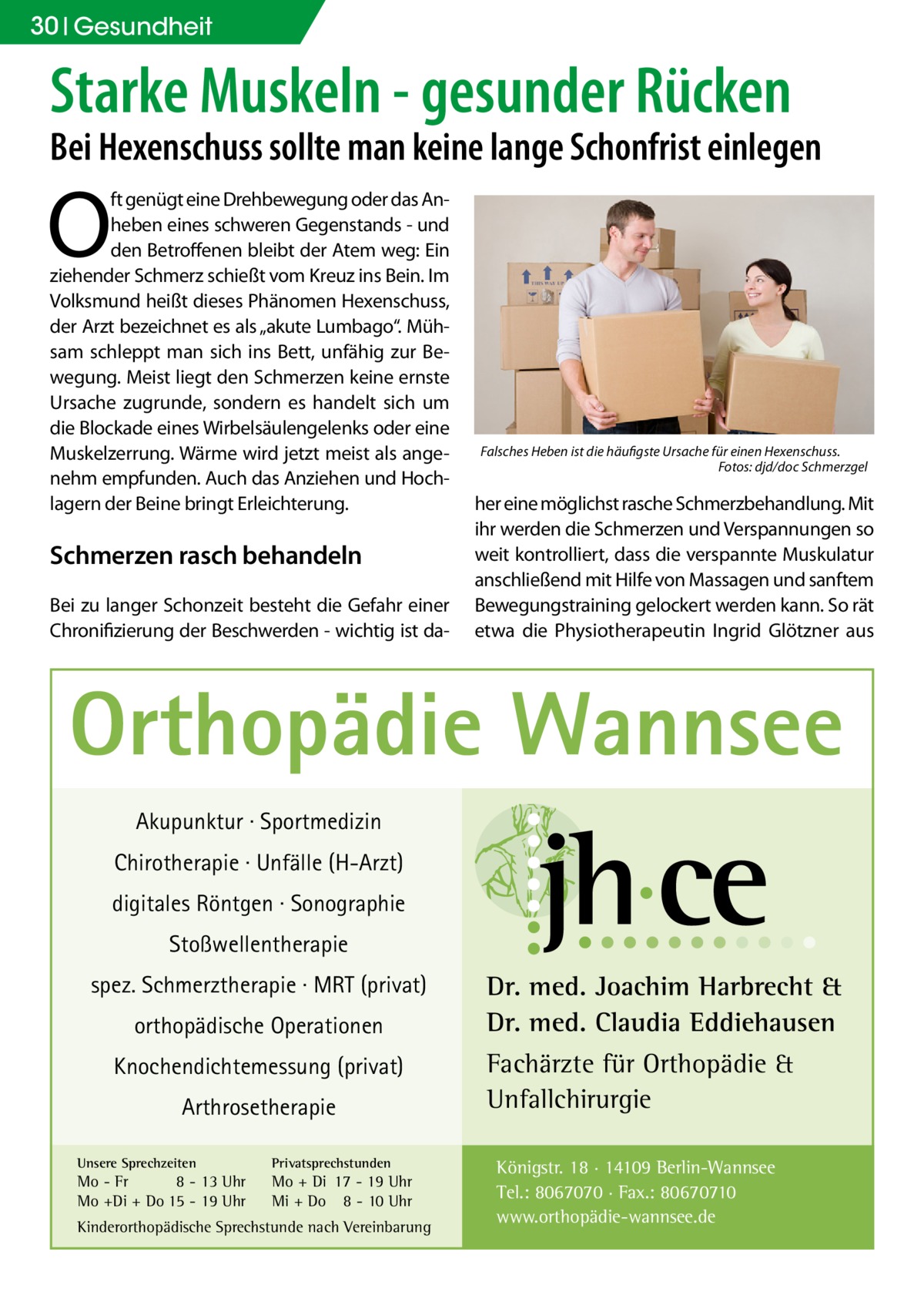 30 Gesundheit  Starke Muskeln - gesunder Rücken  Bei Hexenschuss sollte man keine lange Schonfrist einlegen  O  ft genügt eine Drehbewegung oder das Anheben eines schweren Gegenstands - und den Betroffenen bleibt der Atem weg: Ein ziehender Schmerz schießt vom Kreuz ins Bein. Im Volksmund heißt dieses Phänomen Hexenschuss, der Arzt bezeichnet es als „akute Lumbago“. Mühsam schleppt man sich ins Bett, unfähig zur Bewegung. Meist liegt den Schmerzen keine ernste Ursache zugrunde, sondern es handelt sich um die Blockade eines Wirbelsäulengelenks oder eine Muskelzerrung. Wärme wird jetzt meist als angenehm empfunden. Auch das Anziehen und Hochlagern der Beine bringt Erleichterung.  Schmerzen rasch behandeln Bei zu langer Schonzeit besteht die Gefahr einer Chronifizierung der Beschwerden - wichtig ist da Falsches Heben ist die häufigste Ursache für einen Hexenschuss. � Fotos: djd/doc Schmerzgel  her eine möglichst rasche Schmerzbehandlung. Mit ihr werden die Schmerzen und Verspannungen so weit kontrolliert, dass die verspannte Muskulatur anschließend mit Hilfe von Massagen und sanftem Bewegungstraining gelockert werden kann. So rät etwa die Physiotherapeutin Ingrid Glötzner aus  Orthopädie Wannsee Akupunktur · Sportmedizin Chirotherapie · Unfälle (H-Arzt) digitales Röntgen · Sonographie Stoßwellentherapie spez. Schmerztherapie · MRT (privat) orthopädische Operationen Knochendichtemessung (privat) Arthrosetherapie Unsere Sprechzeiten  Privatsprechstunden  Mo - Fr 8 - 13 Uhr Mo +Di + Do 15 - 19 Uhr  Mo + Di 17 - 19 Uhr Mi + Do 8 - 10 Uhr  Kinderorthopädische Sprechstunde nach Vereinbarung  Dr. med. Joachim Harbrecht & Dr. med. Claudia Eddiehausen Fachärzte für Orthopädie & Unfallchirurgie Königstr. 18 · 14109 Berlin-Wannsee Tel.: 8067070 · Fax.: 80670710 www.orthopädie-wannsee.de