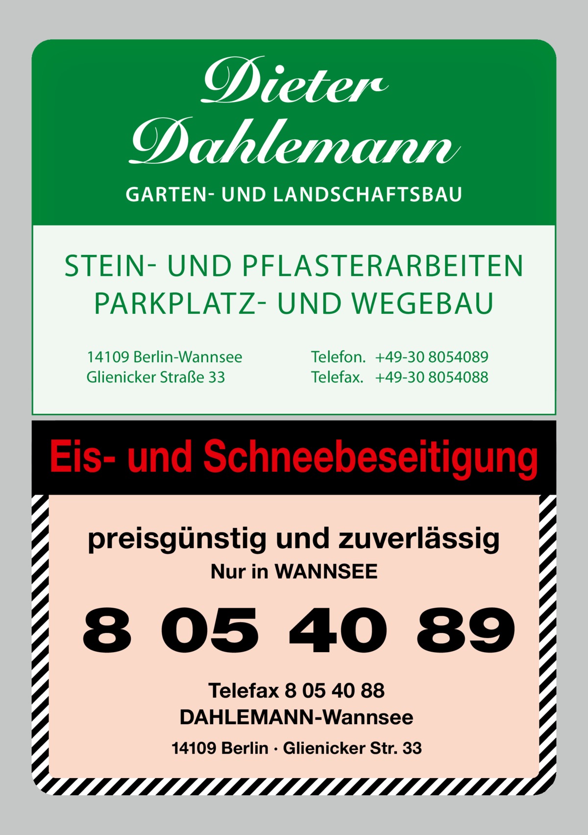 Dieter Dahlemann  GARTEN- UND LANDSCHAFTSBAU  STEIN- UND PFLASTERARBEITEN PARKPLATZ- UND WEGEBAU 14109 Berlin-Wannsee Glienicker Straße 33  Telefon. +49-30 8054089 Telefax. +49-30 8054088  Eis- und Schneebeseitigung preisgünstig und zuverlässig Nur in WANNSEE  8 05 40 89 Telefax 8 05 40 88 DAHLEMANN-Wannsee 14109 Berlin · Glienicker Str. 33