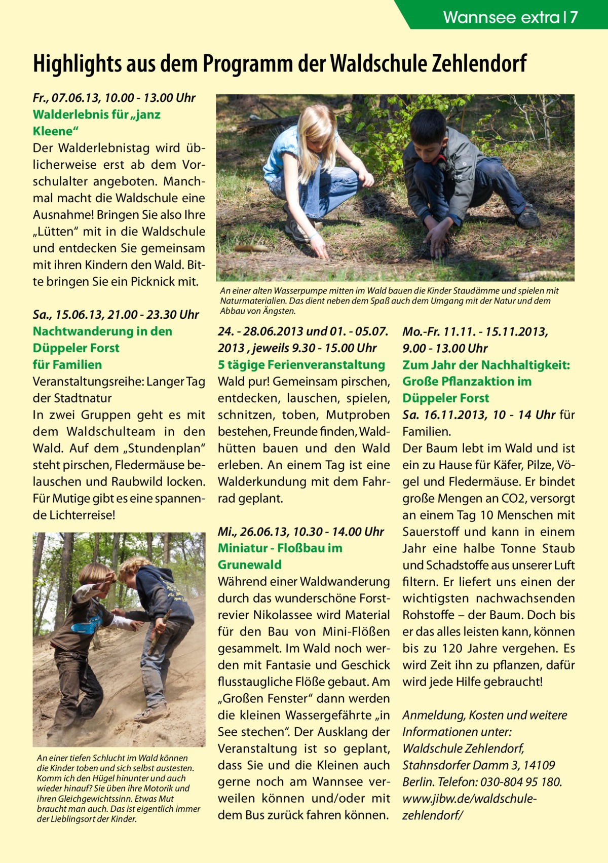 Wannsee Zehlendorf extra 7  Highlights aus dem Programm der Waldschule Zehlendorf Fr., 07.06.13, 10.00 - 13.00 Uhr Walderlebnis für „janz Kleene“ Der Walderlebnistag wird üblicherweise erst ab dem Vorschulalter angeboten. Manchmal macht die Waldschule eine Ausnahme! Bringen Sie also Ihre „Lütten“ mit in die Waldschule und entdecken Sie gemeinsam mit ihren Kindern den Wald. Bitte bringen Sie ein Picknick mit. Sa., 15.06.13, 21.00 - 23.30 Uhr Nachtwanderung in den Düppeler Forst für Familien Veranstaltungsreihe: Langer Tag der Stadtnatur In zwei Gruppen geht es mit dem Waldschulteam in den Wald. Auf dem „Stundenplan“ steht pirschen, Fledermäuse belauschen und Raubwild locken. Für Mutige gibt es eine spannende Lichterreise!  An einer tiefen Schlucht im Wald können die Kinder toben und sich selbst austesten. Komm ich den Hügel hinunter und auch wieder hinauf? Sie üben ihre Motorik und ihren Gleichgewichtssinn. Etwas Mut braucht man auch. Das ist eigentlich immer der Lieblingsort der Kinder.  An einer alten Wasserpumpe mitten im Wald bauen die Kinder Staudämme und spielen mit Naturmaterialien. Das dient neben dem Spaß auch dem Umgang mit der Natur und dem Abbau von Ängsten.  24. - 28.06.2013 und 01. - 05.07. 2013 , jeweils 9.30 - 15.00 Uhr 5 tägige Ferienveranstaltung Wald pur! Gemeinsam pirschen, entdecken, lauschen, spielen, schnitzen, toben, Mutproben bestehen, Freunde finden, Waldhütten bauen und den Wald erleben. An einem Tag ist eine Walderkundung mit dem Fahrrad geplant. Mi., 26.06.13, 10.30 - 14.00 Uhr Miniatur - Floßbau im Grunewald Während einer Waldwanderung durch das wunderschöne Forstrevier Nikolassee wird Material für den Bau von Mini-Flößen gesammelt. Im Wald noch werden mit Fantasie und Geschick flusstaugliche Flöße gebaut. Am „Großen Fenster“ dann werden die kleinen Wassergefährte „in See stechen“. Der Ausklang der Veranstaltung ist so geplant, dass Sie und die Kleinen auch gerne noch am Wannsee verweilen können und/oder mit dem Bus zurück fahren können.  Mo.-Fr. 11.11. - 15.11.2013, 9.00 - 13.00 Uhr Zum Jahr der Nachhaltigkeit: Große Pflanzaktion im Düppeler Forst Sa. 16.11.2013, 10 - 14 Uhr für Familien. Der Baum lebt im Wald und ist ein zu Hause für Käfer, Pilze, Vögel und Fledermäuse. Er bindet große Mengen an CO2, versorgt an einem Tag 10 Menschen mit Sauerstoff und kann in einem Jahr eine halbe Tonne Staub und Schadstoffe aus unserer Luft filtern. Er liefert uns einen der wichtigsten nachwachsenden Rohstoffe – der Baum. Doch bis er das alles leisten kann, können bis zu 120 Jahre vergehen. Es wird Zeit ihn zu pflanzen, dafür wird jede Hilfe gebraucht! Anmeldung, Kosten und weitere Informationen unter: Waldschule Zehlendorf, Stahnsdorfer Damm 3, 14109 Berlin. Telefon: 030-804 95 180. www.jibw.de/­waldschulezehlendorf/