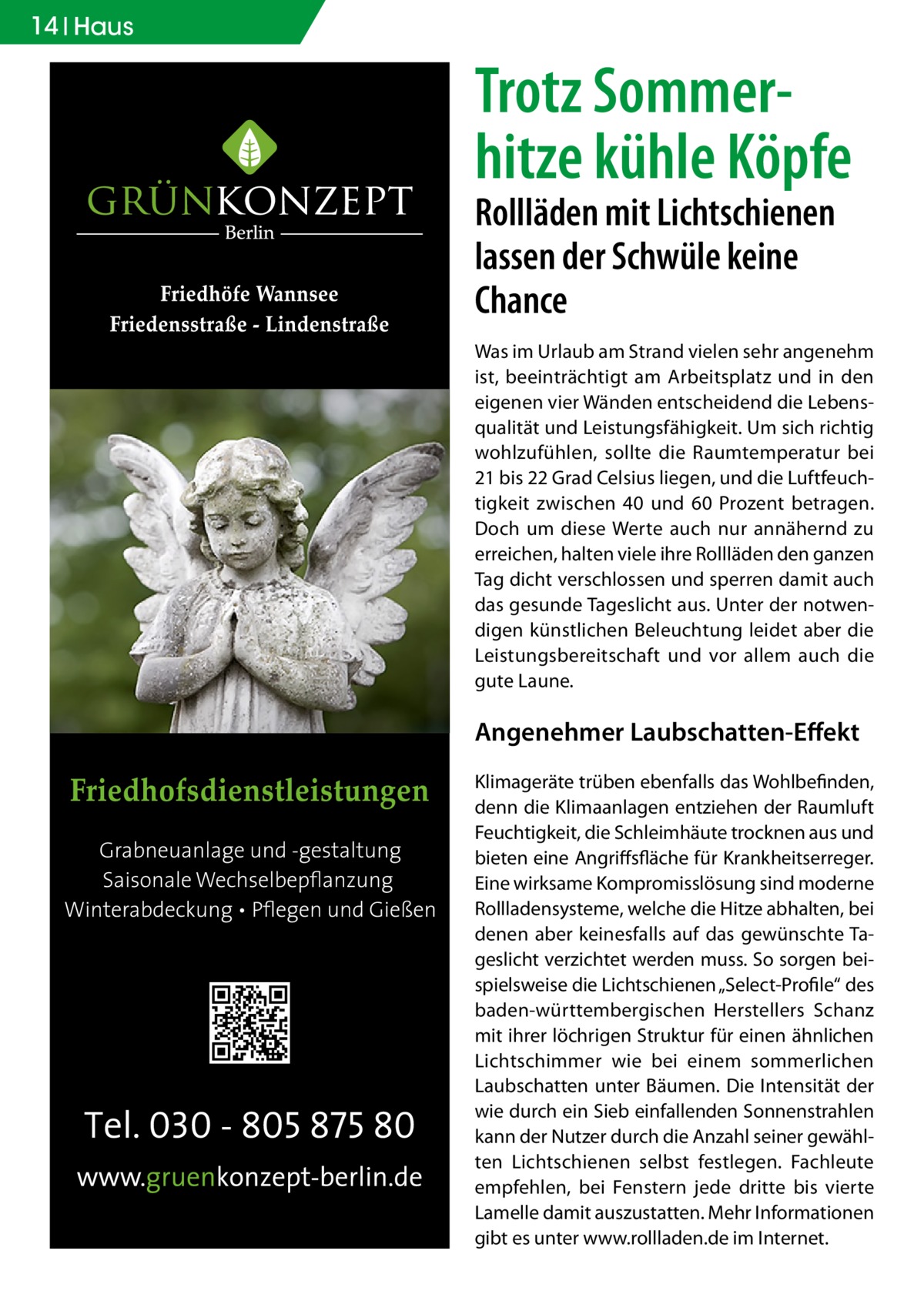 14 Haus  Trotz Sommer­ hitze kühle Köpfe Rollläden mit Lichtschienen lassen der Schwüle keine Chance  Was im Urlaub am Strand vielen sehr angenehm ist, beeinträchtigt am Arbeitsplatz und in den eigenen vier Wänden entscheidend die Lebensqualität und Leistungsfähigkeit. Um sich richtig wohlzufühlen, sollte die Raumtemperatur bei 21 bis 22 Grad Celsius liegen, und die Luftfeuchtigkeit zwischen 40 und 60 Prozent betragen. Doch um diese Werte auch nur annähernd zu erreichen, halten viele ihre Rollläden den ganzen Tag dicht verschlossen und sperren damit auch das gesunde Tageslicht aus. Unter der notwendigen künstlichen Beleuchtung leidet aber die Leistungsbereitschaft und vor allem auch die gute Laune.  Angenehmer Laubschatten-Effekt Klimageräte trüben ebenfalls das Wohlbefinden, denn die Klimaanlagen entziehen der Raumluft Feuchtigkeit, die Schleimhäute trocknen aus und bieten eine Angriffsfläche für Krankheitserreger. Eine wirksame Kompromisslösung sind moderne Rollladensysteme, welche die Hitze abhalten, bei denen aber keinesfalls auf das gewünschte Tageslicht verzichtet werden muss. So sorgen beispielsweise die Lichtschienen „Select-Profile“ des baden-württembergischen Herstellers Schanz mit ihrer löchrigen Struktur für einen ähnlichen Lichtschimmer wie bei einem sommerlichen Laubschatten unter Bäumen. Die Intensität der wie durch ein Sieb einfallenden Sonnenstrahlen kann der Nutzer durch die Anzahl seiner gewählten Lichtschienen selbst festlegen. Fachleute empfehlen, bei Fenstern jede dritte bis vierte Lamelle damit auszustatten. Mehr Informationen gibt es unter www.rollladen.de im Internet.