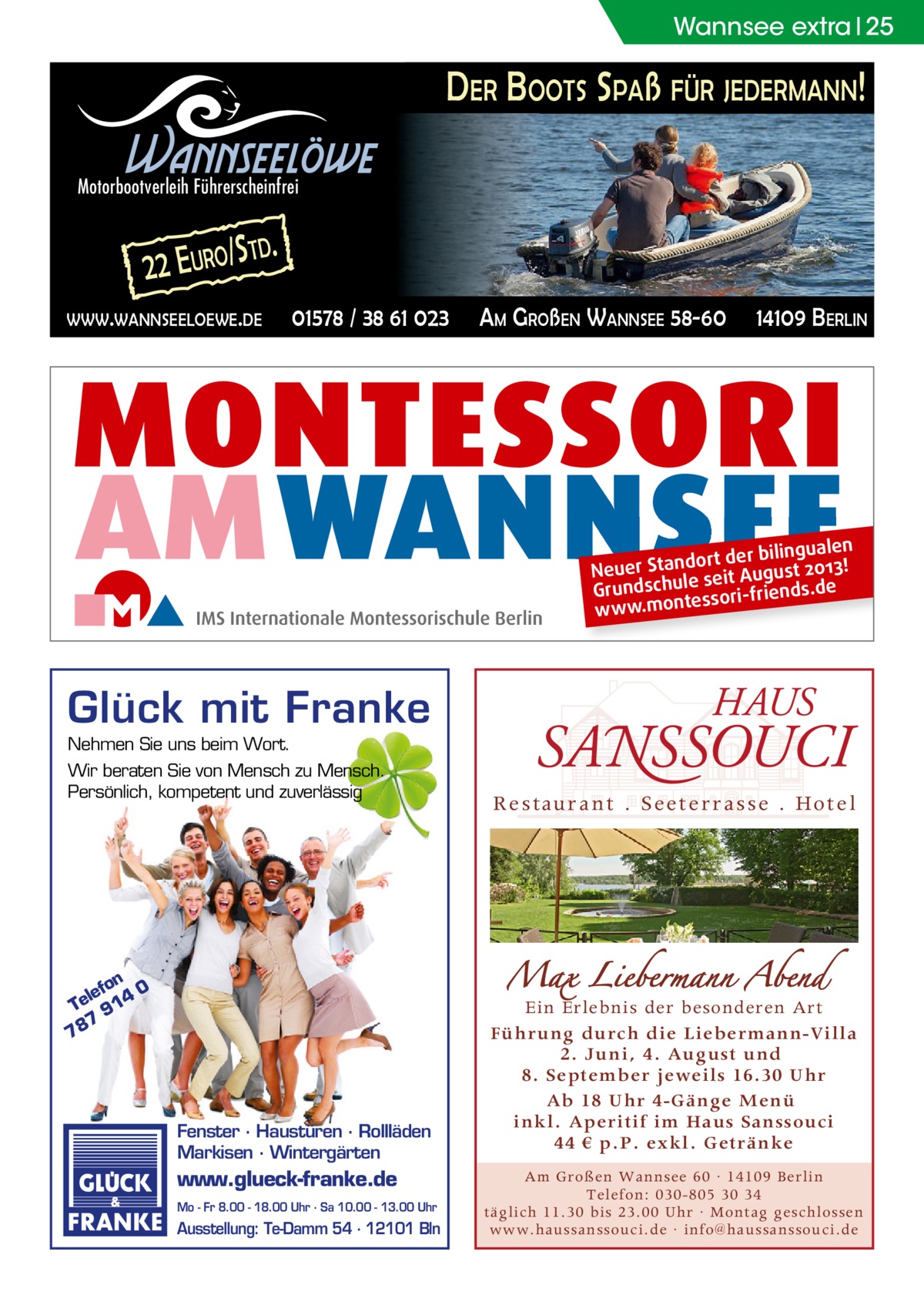 Wannsee extra 25  DER BOOTS SPAß FÜR JEDERMANN!  Wannseelöwe  Motorbootverleih Führerscheinfrei  2 2 E URO/ S  TD.  WWW.WANNSEELOEWE.DE  01578 / 38 61 023  AM GROßEN WANNSEE 58-60  14109 BERLIN  ngualen dort der bili Neuer Stan seit August 2013! Grundschule ssori-friends.de e www.mont  Glück mit Franke Nehmen Sie uns beim Wort. Wir beraten Sie von Mensch zu Mensch. Persönlich, kompetent und zuverlässig  on 0 lef Te 914 7 78  Fenster · Haustüren · Rollläden Markisen · Wintergärten  www.glueck-franke.de Mo - Fr 8.00 - 18.00 Uhr · Sa 10.00 - 13.00 Uhr  Ausstellung: Te-Damm 54 · 12101 Bln  R e s tau r a n t . Se e t e r r a s s e . Ho t e l  Ein Erlebnis der besonderen Art Führung durch die Liebermann-Villa 2. Juni, 4. August und 8. September jeweils 16.30 Uhr Ab 18 Uhr 4-Gänge Menü inkl. Aperitif im Haus Sanssouci 44 € p.P. exkl. Getränke Am Großen Wannsee 60 · 14109 Berlin Telefon: 030-805 30 34 täglich 11.30 bis 23.00 Uhr · Montag geschlossen www.haussanssouci.de · info@haussanssouci.de