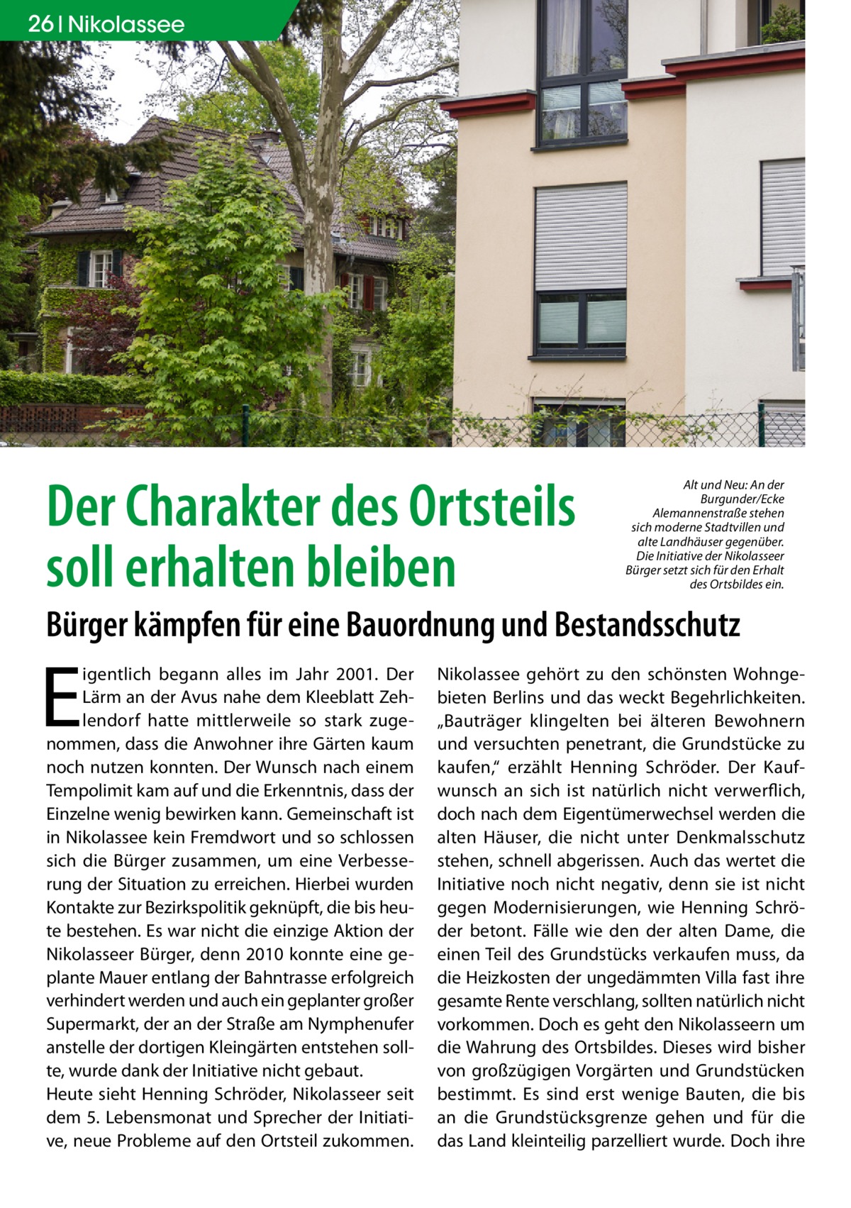 26 Nikolassee  Der Charakter des Ortsteils soll erhalten bleiben  Alt und Neu: An der Burgunder/Ecke Alemannenstraße stehen sich moderne Stadtvillen und alte Landhäuser gegenüber. Die Initiative der Nikolasseer Bürger setzt sich für den Erhalt des Ortsbildes ein.  Bürger kämpfen für eine Bauordnung und Bestandsschutz  E  igentlich begann alles im Jahr 2001. Der Lärm an der Avus nahe dem Kleeblatt Zehlendorf hatte mittlerweile so stark zugenommen, dass die Anwohner ihre Gärten kaum noch nutzen konnten. Der Wunsch nach einem Tempolimit kam auf und die Erkenntnis, dass der Einzelne wenig bewirken kann. Gemeinschaft ist in Nikolassee kein Fremdwort und so schlossen sich die Bürger zusammen, um eine Verbesserung der Situation zu erreichen. Hierbei wurden Kontakte zur Bezirkspolitik geknüpft, die bis heute bestehen. Es war nicht die einzige Aktion der Nikolasseer Bürger, denn 2010 konnte eine geplante Mauer entlang der Bahntrasse erfolgreich verhindert werden und auch ein geplanter großer Supermarkt, der an der Straße am Nymphenufer anstelle der dortigen Kleingärten entstehen sollte, wurde dank der Initiative nicht gebaut. Heute sieht Henning Schröder, Nikolasseer seit dem 5. Lebensmonat und Sprecher der Initiative, neue Probleme auf den Ortsteil zukommen.  Nikolassee gehört zu den schönsten Wohngebieten Berlins und das weckt Begehrlichkeiten. „Bauträger klingelten bei älteren Bewohnern und versuchten penetrant, die Grundstücke zu kaufen,“ erzählt Henning Schröder. Der Kaufwunsch an sich ist natürlich nicht verwerflich, doch nach dem Eigentümerwechsel werden die alten Häuser, die nicht unter Denkmalsschutz stehen, schnell abgerissen. Auch das wertet die Initiative noch nicht negativ, denn sie ist nicht gegen Modernisierungen, wie Henning Schröder betont. Fälle wie den der alten Dame, die einen Teil des Grundstücks verkaufen muss, da die Heizkosten der ungedämmten Villa fast ihre gesamte Rente verschlang, sollten natürlich nicht vorkommen. Doch es geht den Nikolasseern um die Wahrung des Ortsbildes. Dieses wird bisher von großzügigen Vorgärten und Grundstücken bestimmt. Es sind erst wenige Bauten, die bis an die Grundstücksgrenze gehen und für die das Land kleinteilig parzelliert wurde. Doch ihre